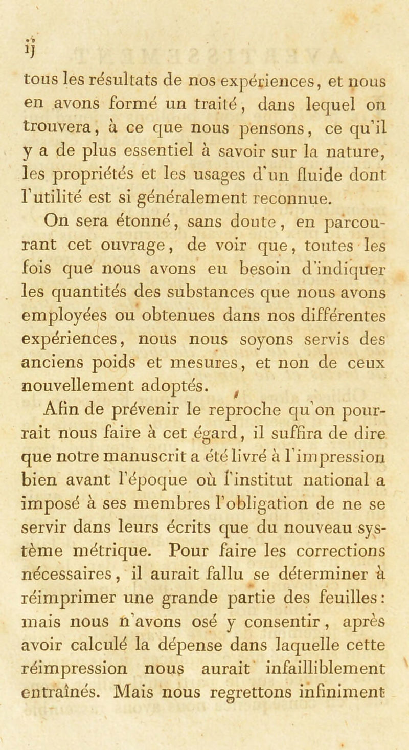 !J tous les résultats de nos expériences, et nous en avons formé un traité, dans lequel on trouvera, à ce que nous pensons, ce qu’il y a de plus essentiel à savoir sur la nature, les propriétés et les usages d'un fluide dont futilité est si généralement reconnue. On sera étonné, sans doute, en parcou- rant cet ouvrage, de voir que, toutes les fois que nous avons eu besoin d’indiquer les quantités des substances que nous avons employées ou obtenues dans nos différentes expériences, nous nous soyons servis des anciens poids et mesures, et non de ceux nouvellement adoptés. Afin de prévenir le reproche qu’on pour- rait nous faire à cet égard, il suffira de dire que notre manuscrit a été livré à l’impression bien avant l’époque où l’institut national a imposé à ses membres l’obligation de ne se servir dans leurs écrits que du nouveau sys- tème métrique. Pour faire les corrections nécessaires, il aurait fallu se déterminer à réimprimer une grande partie des feuilles : mais nous n’avons osé y consentir, après avoir calculé la dépense dans laquelle cette réimpression nous aurait infailliblement entraînés. Mais nous regrettons infiniment