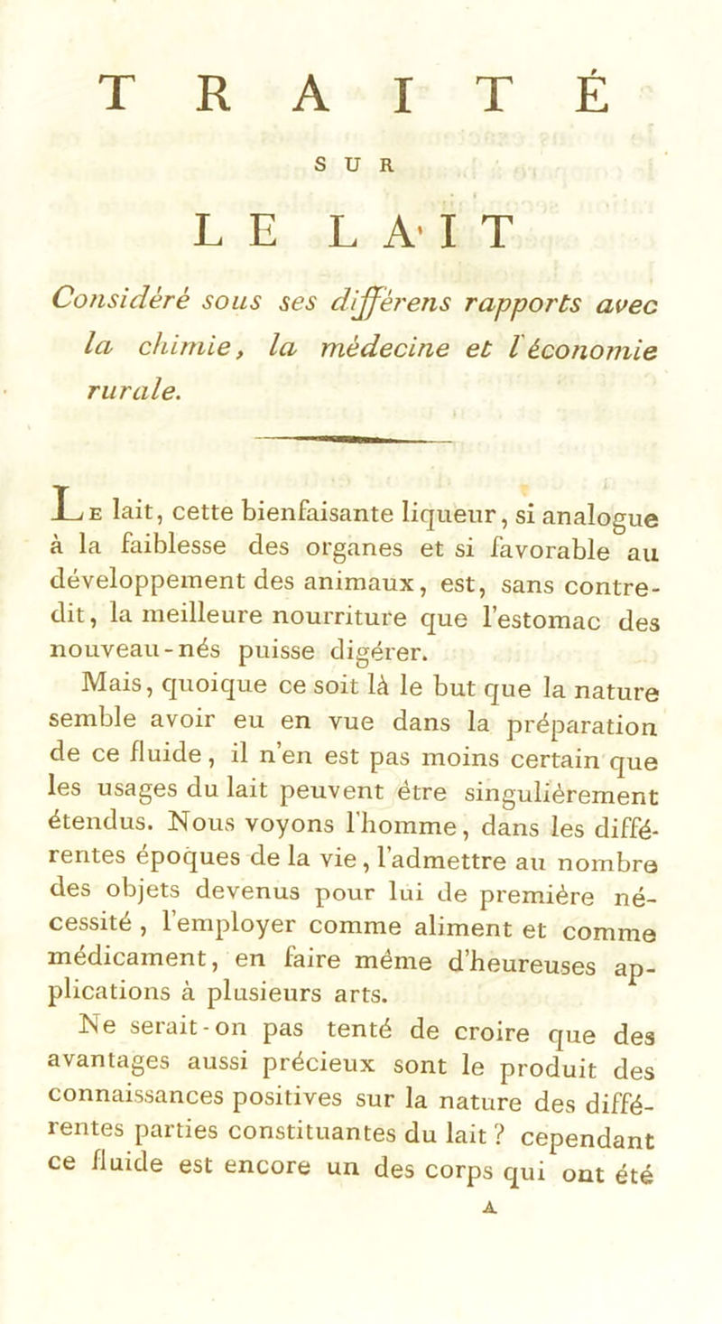 SUR LE LAIT Considéré sons ses dijférens rapports avec la chimie, la médecine et léconomie rurale. Le lait, cette bienfaisante liqueur, si analogue à la faiblesse des organes et si favorable au développement des animaux, est, sans contre- dit, la meilleure nourriture que l’estomac des nouveau-nés puisse digérer. Mais, quoique ce soit là le but que la nature semble avoir eu en vue dans la préparation de ce fluide, il n’en est pas moins certain que les usages du lait peuvent être singulièrement étendus. Nous voyons l'homme, dans les diffé- rentes époques de la vie, l’admettre au nombre des objets devenus pour lui de première né- cessité , l’employer comme aliment et comme médicament, en faire même d’heureuses ap- plications à plusieurs arts. Ne serait-on pas tenté de croire que des avantages aussi précieux sont le produit des connaissances positives sur la nature des diffé- rentes parties constituantes du lait ? cependant ce fluide est encore un des corps qui ont été A