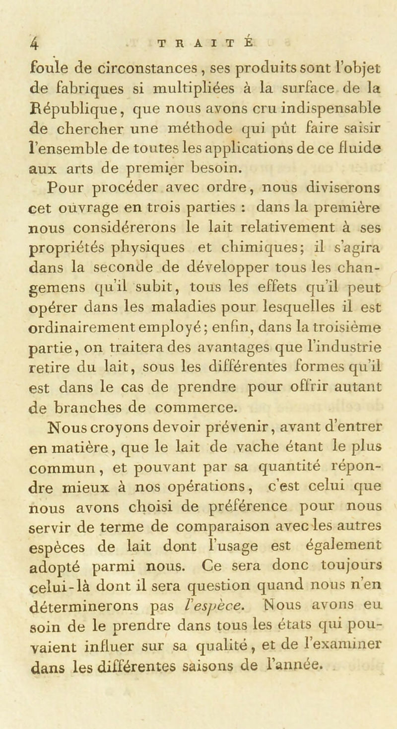 foule de circonstances , ses produits sont l’objet de fabriques si multipliées à la surface de la République, que nous avons cru indispensable de chercher une méthode qui pût faire saisir l’ensemble de toutes les applications de ce fluide aux arts de premier besoin. Pour procéder avec ordre, nous diviserons cet ouvrage en trois parties : dans la première nous considérerons le lait relativement à ses propriétés physiques et chimiques; il s’agira dans la seconde de développer tous les chan- gemens qu’il subit, tous les effets qu’il peut opérer dans les maladies pour lesquelles il est ordinairement employé; enfin, dans la troisième partie, on traitera des avantages que l’industrie retire du lait, sous les différentes formes qu’il est dans le cas de prendre pour offrir autant de branches de commerce. Nous croyons devoir prévenir, avant d’entrer en matière, que le lait de vache étant le plus commun, et pouvant par sa quantité répon- dre mieux à nos opérations, c’est celui que nous avons choisi de préférence pour nous servir de terme de comparaison avec les autres espèces de lait dont l’usage est également adopté parmi nous. Ce sera donc toujours celui-là dont il sera question quand nous n’en déterminerons pas Vespèce. Nous avons eu soin de le prendre dans tous les états qui pou- vaient influer sur sa qualité, et de l’examiner dans les différentes saisons de l’année.