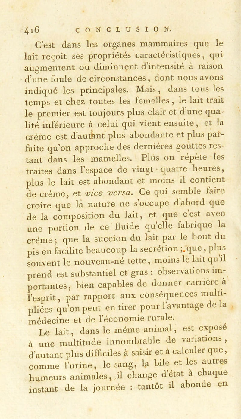 C’est dans les organes mammaires que le lait reçoit ses propriétés caractéristiques, qui augmentent ou diminuent d intensité à raison d’une foule de circonstances, dont nous avons indiqué les principales. Mais, dans tous les temps et chez toutes les femelles, le lait trait le premier est toujours plus clair et d’une qua- lité inférieure à celui qui vient ensuite, et la crème est dauthnt plus abondante et plus par- faite qu’on approche des dernières gouttes res- tant dans les mamelles. Plus on répète les traites dans l’espace de vingt-quatre lieuies, plus le lait est abondant et moins il contient de crème, et vice versa. Ce qui semble faire croire que la nature ne s occupe daboid que de la composition du lait, et que c’est avec une portion de ce fluide quelle fabrique la crème ; que la succion du lait par le bout du pis en facilite beaucoup la secrétion ;,que, plus souvent le nouveau-né tette, moins le lait qu’il prend est substantiel et gras : observations im- portantes, bien capables de donner carrière à l’esprit, par rapport aux conséquences multi- pliées qu’on peut en tirer pour l’avantage de la médecine et de l’économie rurale. Le lait, dans le même animal, est exposé à une multitude innombrable de variations , d’autant plus difficiles à saisir et à calculer que, comme l’urine, le sang, la bile et les autres humeurs animales, il change détat à c aque instant de la journée : tantôt il abonde en