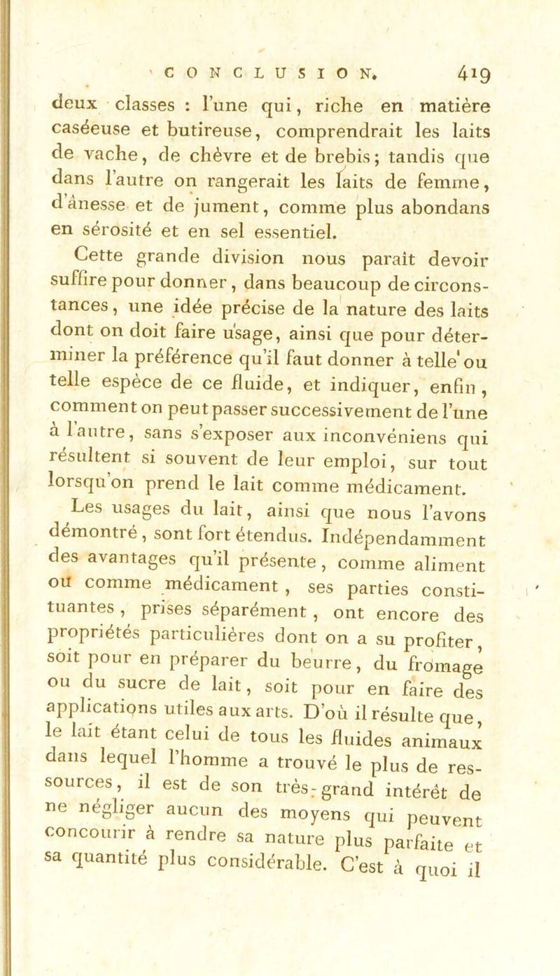 deux classes : l’une qui, riche en matière caséeuse et butireuse, comprendrait les laits de vache, de chèvre et de brebis ; tandis que dans 1 autre on rangerait les laits de femme, dànesse et de jument, comme plus abondans en sérosité et en sel essentiel. Cette grande division nous parait devoir suffire pour donner, dans beaucoup de circons- tances , une idée précise de la nature des laits dont on doit faire usage, ainsi que pour déter- miner la préférence qu’il faut donner à telle'ou telle espèce de ce fluide, et indiquer, enfin, comment on peut passer successivement de l’une a 1 autre, sans s exposer aux inconvéniens qui résultent si souvent de leur emploi, sur tout lorsqu on prend le lait comme médicament. Les usages du lait, ainsi que nous l’avons démontré, sont fort étendus. Indépendamment des avantages qu’il présente , comme aliment ou comme médicament , ses parties consti- tuantes , prises séparément, ont encore des propriétés particulières dont on a su profiter, soit pour en préparer du beurre, du frdimage ou du sucre de lait, soit pour en faire des applications utiles aux arts. D’où il résulte que le lait étant celui de tous les fluides animaux dans lequel l’homme a trouvé le plus de res- sources, il est de son très.-grand intérêt de ne négliger aucun des moyens qui peuvent concourir à rendre sa nature plus parfaite et sa quantité plus considérable. C’est à quoi il