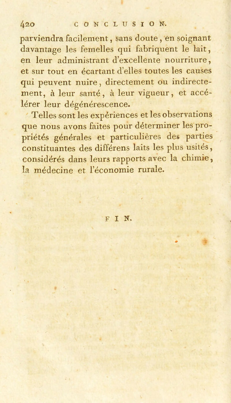 parviendra facilement, sans doute , en soignant davantage les femelles qui fabriquent le lait, en leur administrant d’excellente nourriture, et sur tout en écartant d’elles toutes les causes qui peuvent nuire, directement ou indirecte- ment, à leur santé, à leur vigueur, et accé- lérer leur dégénérescence. Telles sont les expériences et les observations que nous avons faites pour déterminer les pro- priétés générales et particulières des parties constituantes des différens laits les plus usités, considérés dans leurs rapports avec la chimie, la médecine et l’économie rurale. FIN. $