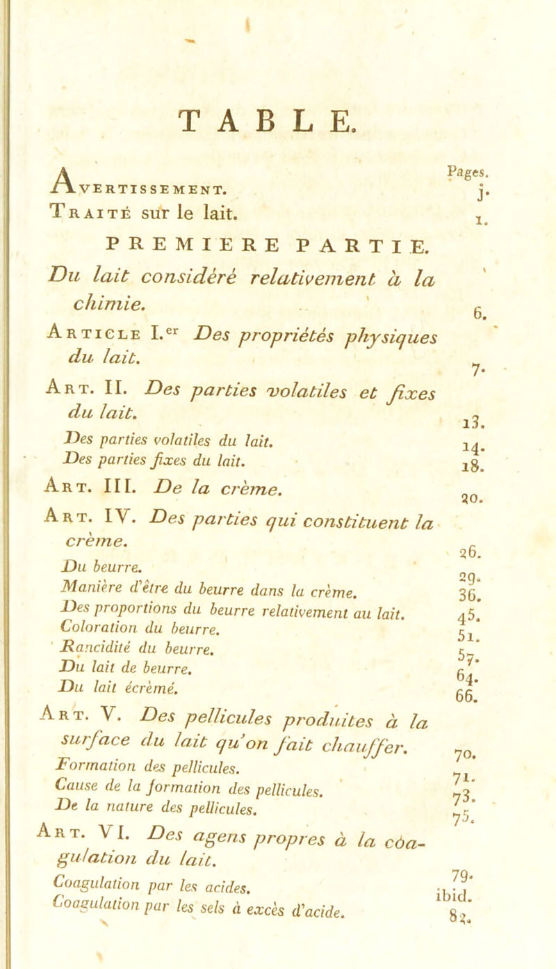 TABLE. Avertissement. Traité sur le lait. PREMIERE PARTIE. Du lait considère relativement a la chimie. Article I.er Des propriétés physiques du lait. Art. II. Des parties volatiles et fixes du lait. Des parties volatiles du lait. Des parties fixes du lait. Art. III. De la crème. Art. IV. Des parties qui constituent la crème. Du beurre. Manière d'être du beurre dans la crème. Des proportions du beurre relativement au lait. Coloration du beurre. Rancidité du beurre. Du lait de beurre. Du lait écrémé. Art. Y. Des pellicules produites à la surface du lait qu’on fiait chauffer. Formation des pellicules. Cause de la jormation des pellicules. De la nature des pellicules. Art. VI. Des agens propres à la coa- gulation du lait. Coagulation par les acides. Coagulation par les sels à excès d'acide. Pages. j- I. 6. 13. 14. 18. 30. 26. ag. 36. 45. 5i. 5y. 64. 66. 70. 7i- 73. 75. 79- ibid. 82.