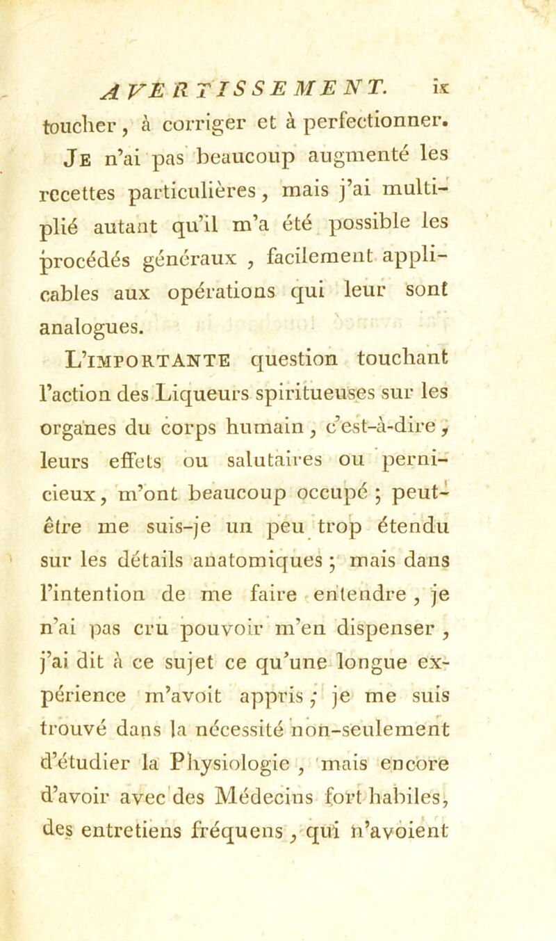 toucher, à corriger et à perfectionner. Je n’ai pas beaucoup augmenté les recettes particulières, mais j’ai multi- plié autant qu’il m’a été possible les procédés généraux , facilement appli- cables aux opérations qui leur sont analogues. L’importante question touchant l’action des Liqueurs spiritueuses sur les organes du corps humain, c’est-à-dire; leurs effets ou salutaires ou perni- cieux, m’ont beaucoup occupé ; peut- être me suis-je un peu trop étendu sur les détails anatomiques mais dans l’intention de me faire entendre , je n’ai pas cru pouvoir m’en dispenser , j’ai dit à ce sujet ce qu’une^longue ex- périence m’avoit appris ; je me suis trouvé dans la nécessité non-seulement d’étudier la Physiologie , 'mais encore d’avoir avec'des Médecins fort habiles!, des entretiens fréquens , qui ti’avôient