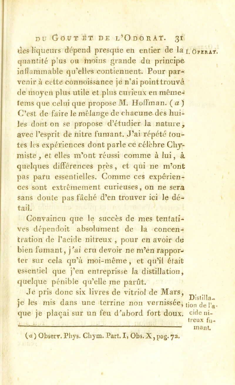 ucs liqueurs dépend presque en entier de la i. ôpzrat. quantité plus ou moins grande du principe ^ inflammable qu’elles contiennent. Pour par- venir à cette connoissance je n’ai point trouvé de moyen plus utile et plus curieux en même- tems que celui que propose M. Hoffman. ( a ) C’est de faire le mélange de cliacune des hui- les dont on se propose d’étudier la nature, avec l’esprit de iiitre fumant. J’ai répété tou- tes les expériences dont parle ce célèbre Chy- miste, et elles m’ont réussi comme à lui, à quelques différences près, et qui ne m’ont pas paru essentielles. Comme ces expérien- ces sont extrêmement curieuses, on ne sera sans doute pas fâché d’en trouver ici le dé- tail. Convaincu que le succès de mes tentati- ves dépendoit absolument de la concen- tration de l’acide nitreux , pour en avoir de bien fumant, j'ai cru devoir ne m’en rappor-i ter sur cela qu’à moi-même, et qu’il était essentiel que j’en entreprisse la distillation, quelque pénible qu’elle me parût. Je pris donc six livres de vitriol de Mars, . . 1-1 . - -, Distilla-. je les mis dans une terrine non vermssee, que je plaçai sur un feu d’abord fort doux, eide ni- treux fu- inant. (a ) Observ. Phys. Chym. Part. I, Obs. X, pag. 73.