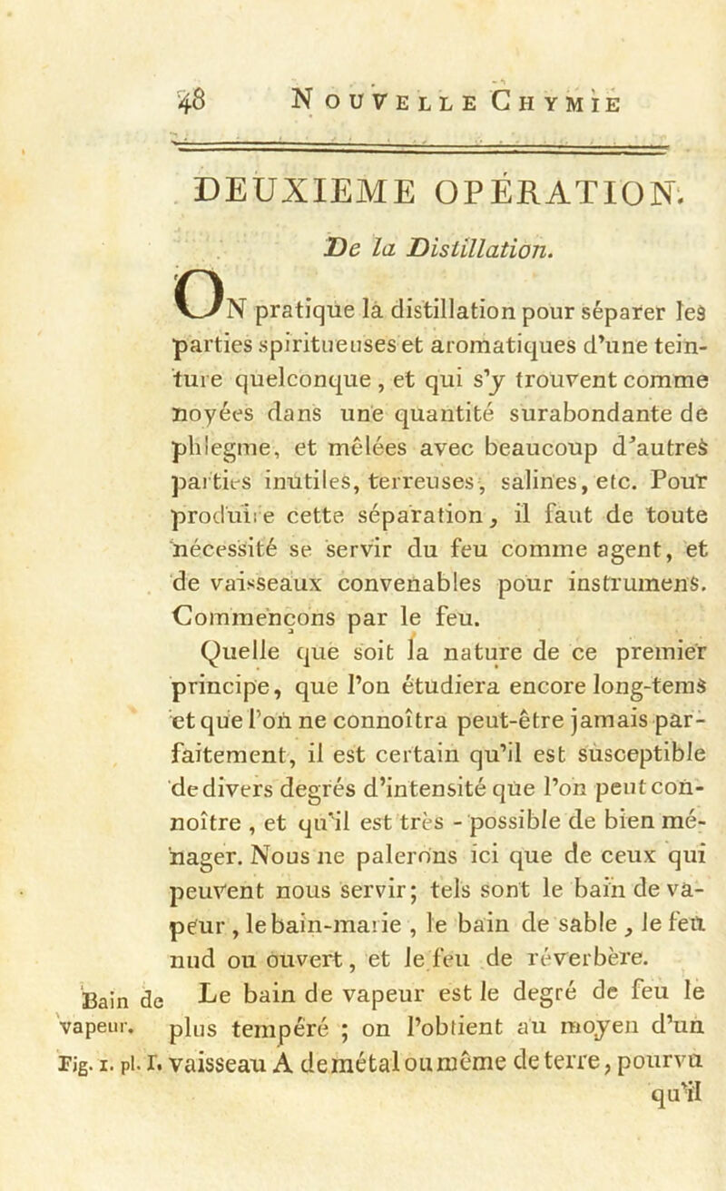 , • *1 48 Nouvelle GHYMiÉ DEUXIEME OPÉRATION'. De la Distillation. On pratique là distillation pour séparer leâ parties spirituenses et aromatiques d’une tein- ture quelconque , et qui s’j trouvent comme noyées dans une quantité surabondante de phîegme, et mêlées avec beaucoup d’autreà parties inutiles, terreuses, salines, etc. Pour produire cette séparation, il faut de toute nécessité se servir du feu comme agent, et de vaisseaux convenables pour instrumenS. Commençons par le feu. Quelle que soit la nature de ce premier principe, que l’on étudiera encore long-temS et que l’où ne connoîtra peut-être jamais par- faitement, il est certain qu’il est susceptible de divers degrés d’intensité que l’on peutcon- noître , et qu'il est très - possible de bien mé- nager. Nous ne palerons ici que de ceux qui peuvent nous servir; tels sont le bain de va- peur , le bain-marie , le bain de sable , le feit nud ou ouvert, et le feu de réverbère. Bain de bain de vapeur est le degré de feu le 'vapeur, plus tempéré ; on l’obtient au moyen d’un Tig. I. pi. r. vaisseau A de métal ou même de terre, pourvu qu’il