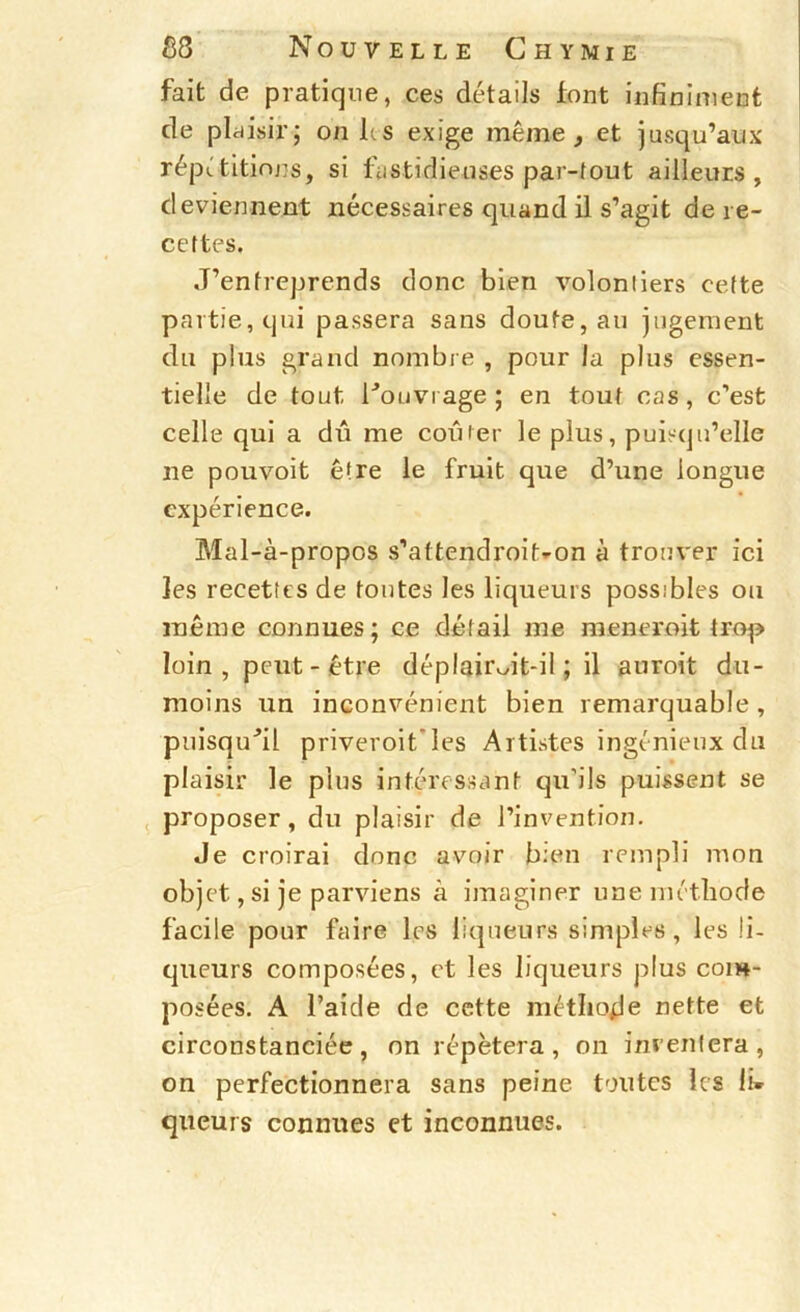 fait de pratique, ces détails font infiniment de plaisir; on les exige même, et jusqu’aux répetitinns, si fastidieuses par-tout ailleurs, deviennent nécessaires quand il s’agit de re- cettes. J’entreprends donc bien volontiers cette partie, qui passera sans doute, au jugement du plus grand nombre , pour la plus essen- tielle de tout l'^OLivrage ; en tout cas, c’est celle qui a dû me coiuer le plus, puisqu’elle ne pouvoit être le fruit que d’une longue expérience. Mal-à-propos s’attendroit^on à trouver ici les recettes de toutes les liqueurs possibles ou même connues; ce détail me meneroit trop loin , peut-être déplair Jt-il ; il auroit du- moins un inconvénient bien remarquable , puisqu'il priveroit’Ies Artistes ingénieux du plaisir le plus intéressant qu’ils puissent se , proposer, du plaisir de l’invention. Je croirai donc avoir bien rempli mon objet, si je parviens à imaginer une niétîiode facile pour faire les liqueurs simples, les li- queurs composées, et les liqueurs plus com- posées. A l’aide de cette métlioje nette et circonstanciée, on répétera, on imenlera, on perfectionnera sans peine toutes les li» queurs connues et inconnues.