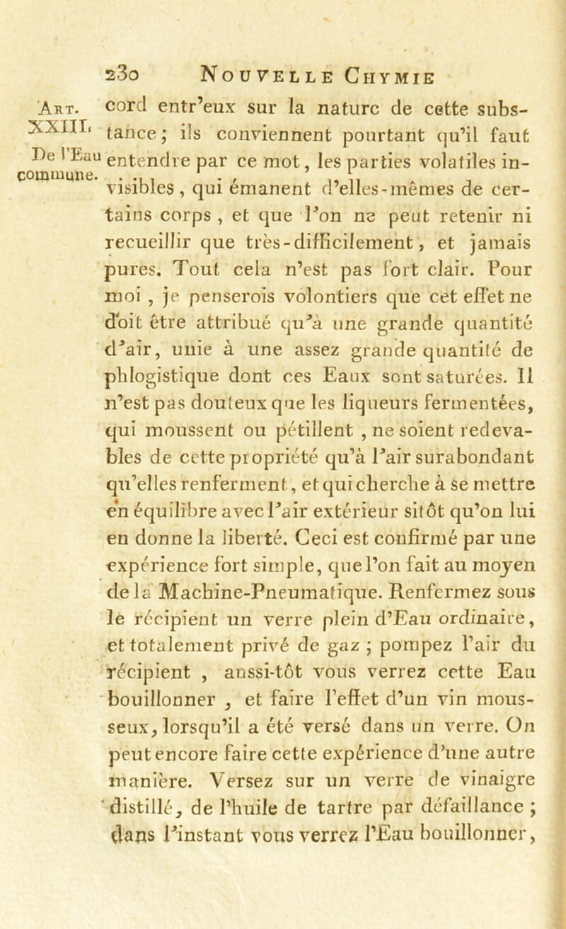 Art. Corel entr’eux sur la nature de cette subs- XXIÏI. tance; ils conviennent pourtant qu’il faut De 1 Dau entendre par ce mot, les parties volatiles in- commune. .... . , ,, ,1 ^ T visibles , qui émanent d elles-memes de cer- tains corps , et que Don ne peut retenir ni recueillir que très - difficilement, et jamais pures. Tout cela n’est pas fort clair. Pour moi , je penserois volontiers que ceteflètne doit être attribué qii'’à une grande quantité d^air, unie à une assez grande quantité de plilogistique dont ces Eaux sont saturées. 11 n’est pas douteux que les liqueurs fermentées, qui moussent ou pétillent , ne soient redeva- bles de cette propriété qu’à Pair surabondant qu’elles renferment, etquiclierclie à se mettre en équilibre avec Pair extérieur sitôt qu’on lui en donne la liberté. Ceci est confirmé par une expérience fort simple, que l’on fait au moyen delà Machine-Pneumatique. Renfermez sous le récipient un verre plein d’Eau ordinaire, et totalement privé de gaz ; pompez l’air du récipient , aussi-tôt vous verrez cette Eau bouillonner , et faire l’effet d’un vin mous- seux, lorsqu’il a été versé dans im verre. On peut encore faire cette expérience d’une autre manière. Versez sur un verre de vinaigre ‘distillé, de l’huile de tartre par défaillance ; dans Pinstant vous verrez PEau bouillonner,