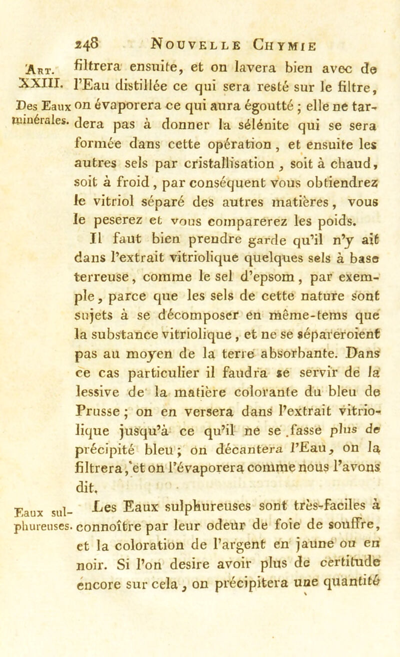 filtrera- ensuite, et on lavera bien avec de XXIIL l’Eau distillée ce qui sera resté sur le filtre. Des Eaux on évaporera ce qui aura égoutté ; elle ne tar- minérales, dera pas à donner la sélénite qui se sera formée dans cette opération , et ensuite les autres sels par cristallisation , soit à chaud, .soit à froid, par conséquent vous obtiendrez le vitriol séparé des autres matières, vous le peserez et vous comparerez les poids. Il faut bien prendre garde qu’il n’y ait dans l’extrait vîtriolique quelques sels à base terreuse, comme le sel d’epsom, par exem- ple , parce que les sels de cette nature sont sujets à se décomposer en même-teras que la substance vitriolique , et ne se sépareroient pas au moyen de la terré absorbante. Dans ce cas particulier il faudra se servir dé la lessive de' la matière colorante du bleu de Prusse ; on en versera dansi l’extrait vitrio- lique jusqu’à' ce qu’iï ne se .fasse plus de précipité bleu; on décantera l’Eau, on la filtrera ,'et oü l’évaporera comme nous Pavons dit. Eaux sul- Eaux sulphureuses sont très-faciles à phureiises. connoître par leur odeur de foie de souffre, et la coloration de l’argent en jaune ou en noir. Si l’on desire avoir pins de certitude encore sur cela, on précipitera une quantité