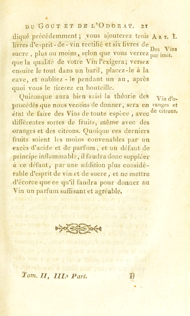 r du Goût et de l’Odorat, m cliqué précédemment; vous ajouterez trois Art. t. livres d’es-prit-de - vin rectifié et six livres de^ 1 . Des Vins sucre , plus ou moins, selon que vous verrez par ;m;t> que la qualité de votre Vin l’exigera; versez ensuite le tout dans un baril, placez-le à la cave, et oubliez - le pendant un au, après quoi vous le tirerez en bouteille. Quiconque aura bien saisi la théorie deS v;n(j’o- procédés que nous venons de donner, sera en ranges et état de faire des Vins de toute espèce , avecc^e Clllüns* différentes sortes de fruits, même avec des oranges et des citrons. Quoique ces derniers fruits soient les moins convenables par un excès d’acide et de parfum , et un défaut de principe inflammable, il faudra donc suppléer à ce défaut, par une addition plus considé- rable d’esprit de vin et de sucre, et ne mettre d’écorce que ce qu’il faudra pour donner au. Vin un parfum suffisant et agréable. ïo/n. Il, III., Parti B