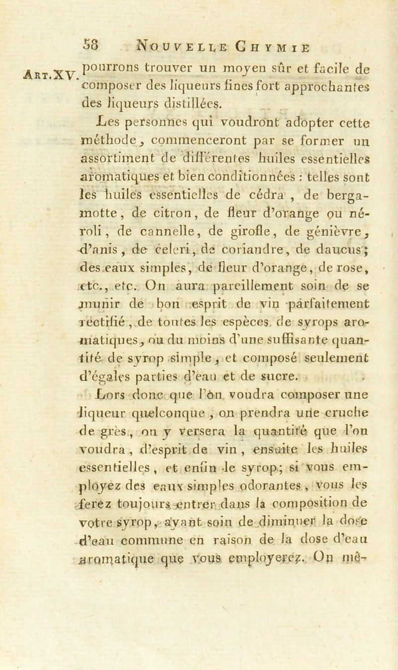 Art.XV pourrons trouver un moyen sûr et facile de composer des liqueurs fines fort approchantes des liqueurs distillées. Les personnes qui voudront adopter cette méthode ^ commenceront par se former un assortiment de différentes huiles essentielles aromatiques et bien conditionnées : telles sont les huiles essentielles de cédra , de berga- motte, de citron, de fleur d’orange ou né- roli, de cannelle, de girofle, de genièvre, d’anis , de céleri, de coriandre, de daucus; des eaux simples, de fleur d’orange, de rose, etc., etc. On aura pareillement soin de se munir de bon esprit de vin parfaitement rectifié , de tontes les espèces, de syrops aro- matiques, ou du moins d’une suffisante quan- tité. de syrop simple, et composé seulement d’égales parties d’eau et de sucre. Lors donc que fou voudra composer une liqueur quelconque , on prendra une cruche de. grès, on y versera la quantité que l’on voudra , d’esprit de vin , ensuite les huiles essentielles, et enfin -le syrop; si vous em- ployez des eaux simples odorantes , vous les ferez toujours entrer dans la composition de votre syrop, ayant soin de diminuer la dose d’eau commune en raison de la dose d’eau aroipatique que vous employere?. Op mê-