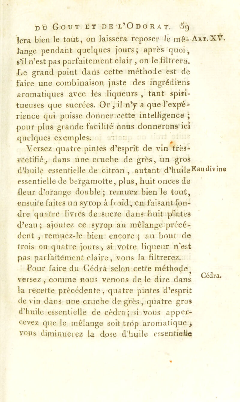 lera bien le tout, on laissera reposer le me-Art.XV. lange pendant quelques jours; après quoi, s’il n’est pas parfaitement clair , on le filtrera. Le grand point clans cette méthode est de faire une combinaison juste des ingrédi'ens aromatiques avec les liqueurs , tant spiri- tueuses que sucrées. Or, il n’y a que l’expé- rience qui puisse donner cette intelligence ; pour plus grande facilité nous donnerons ici quelques exemples. Versez quatre pintes d’esprit de vin frès- rectifié, dans une cruche de grès, un gros d’huile essentielle de citron , autant d’huile^audivine essentielle de bergamotte, plus, huit onces de fleur d’orange double; remuez bien le tout, ensuite faites un syrop à froid, en. faisant, fon- dre quatre livres de sucre dans huit pilâtes d’eau; ajoutez ce syrop au mélange précé- dent , remuez-le bien encore ; au bout de trois ou quatre jours> si votre liqueur n’est pas parfaitement claire, vous la filtrerez. Pour faire du Cédra selon cette méthode versez , comme nous venons de le dire clans la recette précédente, quatre pintes d’esprit devin dans une crache de grès, quatre gros d’huile essentielle de cédra ; si vous apper- cevez que le mélange soit trop aromatique > vous diminuerez la dose d'huile essentielie Cédra.