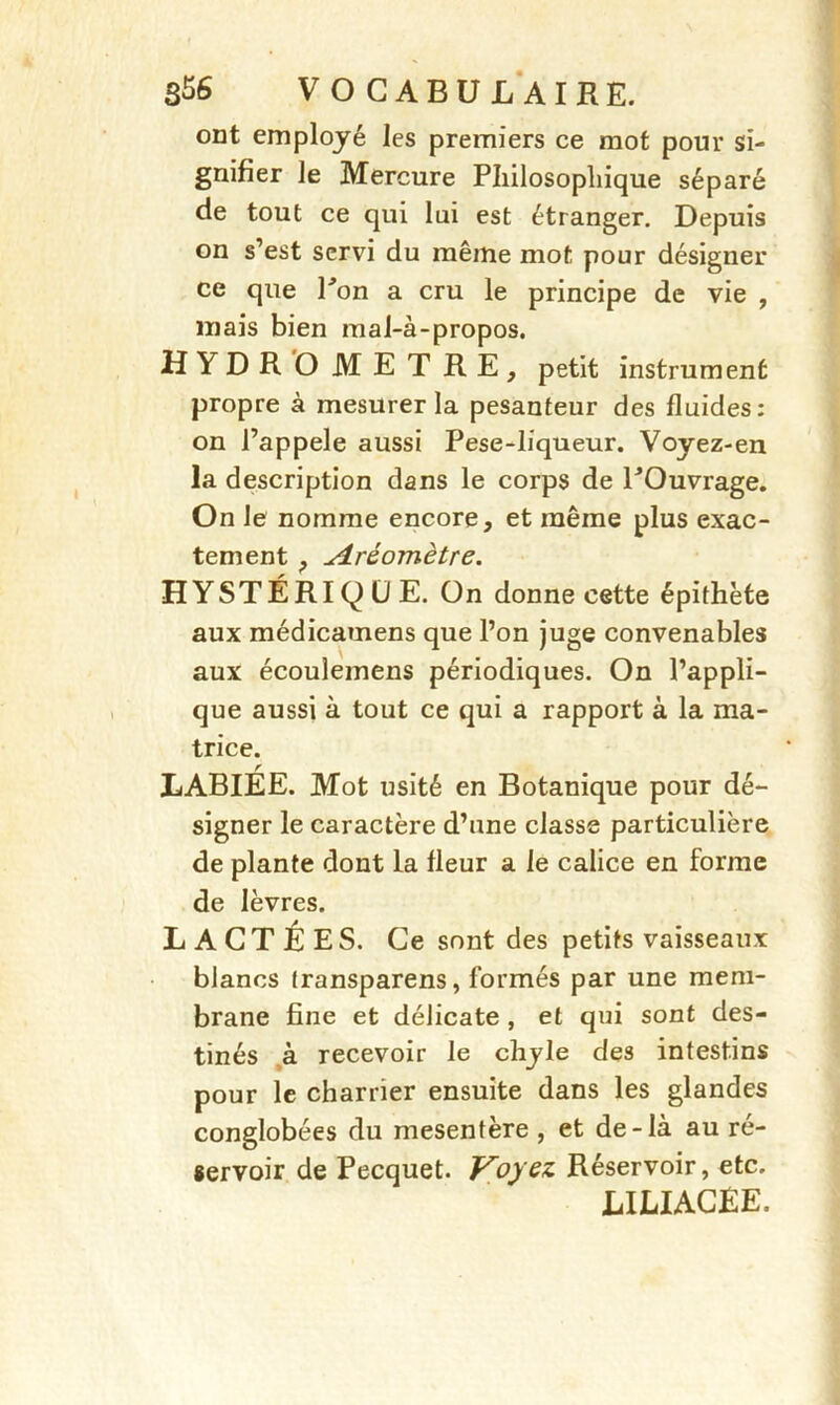 ont employé les premiers ce mot pour si- gnifier le Mercure Philosophique séparé de tout ce qui lui est étranger. Depuis on s’est servi du même mot pour désigner ce que Pon a cru le principe de vie , mais bien mal-à-propos. HYDROMETRE, petit instrument propre à mesurer la pesanteur des fluides: on l’appele aussi Pese-liqueur. Voyez-en la description dans le corps de POuvrage. On le nomme encore, et même plus exac- tement , Aréomètre. HYSTÉRIQUE. On donne cette épithète aux médicamens que l’on juge convenables aux écoulemens périodiques. On l’appli- que aussi à tout ce qui a rapport à la ma- trice. r LABIEE. Mot usité en Botanique pour dé- signer le caractère d’une classe particulière de plante dont la fleur a le calice en forme de lèvres. LACTÉES. Ce sont des petits vaisseaux blancs transparens, formés par une mem- brane fine et délicate , et qui sont des- tinés à recevoir le chyle des intestins pour le charrier ensuite dans les glandes conglobées du mesentère , et de-là au ré- servoir de Pecquet. Voyez Réservoir, etc. LIJLIACÊE.