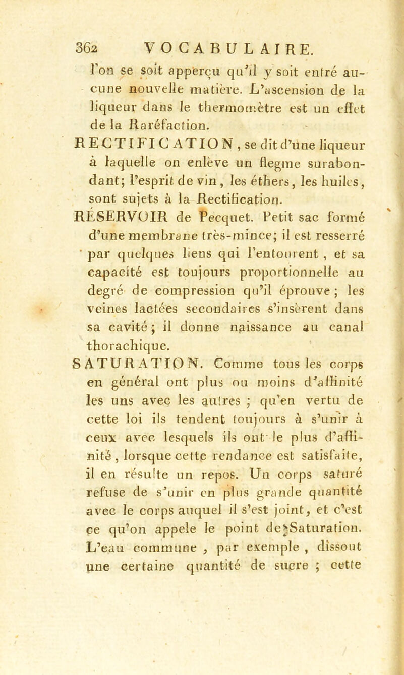 1 on se soit appercu qu’d y soit entré au- cune nouvelle matière. L’ascension de la liqueur dans le thermomètre est un effet de la Raréfaction. RECTIFICATION, se dit d’une liqueur à laquelle on enlève un flegme surabon- dant; l’esprit de vin , les éthers, les huiles, sont sujets à la Rectification. RÉSERVOIR de Pecquet. Petit sac formé d’une membrane très-mince; il est resserré ’ par quelques liens qui l’entourent , et sa capacité est toujours proportionnelle au degré de compression qu’il éprouve ; les veines lactées secondaires s’insèrent dans sa cavité; il donne naissance au canal thorachique. SATURATION. Comme tous les corps en général ont plus ou moins d'affinité les uns avec les autres ; qu’en vertu de cette loi ils tendent toujours à s’unir à ceux avec lesquels ils ont le plus d’affi- nité , lorsque cette Tendance est satisfaite, il en résulte un repos. Un corps satiné refuse de s’unir en plus grande quantité avec le corps auquel il s’est joint, et c’est ce qu’on appelé le point de*Saturation. L’eau commune , par exemple , dissout une certaine quantité de sucre ; cette