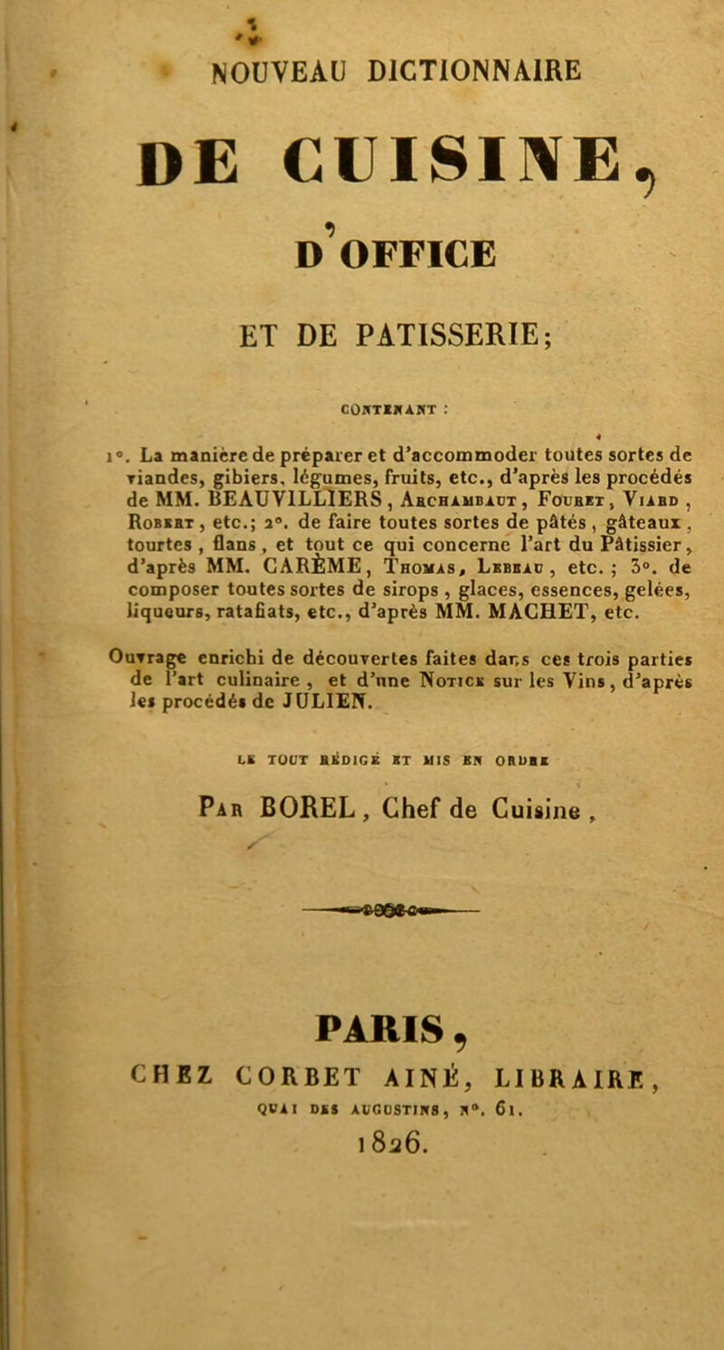 #• NOUVEAU DICTIONNAIRE DE CUISINE, d’office ET DE PATISSERIE; COETEHÀNT : 4 i°. La manière de préparer et d’accommoder toutes sortes de viandes, gibiers, légumes, fruits, etc., d’après les procédés de MM. BEAUV1LLIERS , Abchambadt, Focbet, Viabd , Robert , etc.; 20. de faire toutes sortes de pâtés , gâteaux , tourtes , flans , et tout ce qui concerne l’art du Pâtissier, d’après MM. CARÊME, Thomas, Lbbbad , etc.; 3°. de composer toutes sortes de sirops , glaces, essences, gelées, liqueurs, ratafiats, etc., d’après MM. MACHET, etc. OuTrage enrichi de découvertes faites dans ces trois parties de l’art culinaire, et d’une Notice sur les Vins, d’après les procédé» de JULIEN. LE TOUT BKD1GÉ HT MIS K* ORUBE Par BOREL , Chef de Cuisine, CHEZ PARIS 9 CORBET AINE, LIBRAIRE, QVAI DES ACC0STIW8, ÎI°. 6l. 1 826.