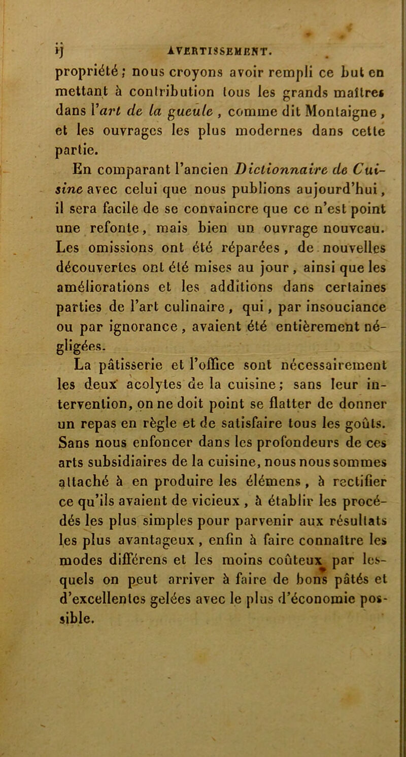 propriété; nous croyons avoir rempli ce but en mettant à contribution tous les grands maître* dans Yart de la gueule , comme dit Montaigne , et les ouvrages les plus modernes dans cette partie. En comparant l’ancien Dictionnaire de Cui- sine avec celui que nous publions aujourd’hui, il sera facile de se convaincre que ce n’est point une refonte, mais bien un ouvrage nouveau. Les omissions ont été réparées , de nouvelles découvertes ont été mises au jour , ainsi que les améliorations et les additions dans certaines parties de l’art culinaire , qui, par insouciance ou par ignorance , avaient été entièrement né- gligées. La pâtisserie et l’office sont nécessairement les deux acolytes de la cuisine; sans leur in- tervention, on ne doit point se flatter de donner un repas en règle et de satisfaire tous les goûts. Sans nous enfoncer dans les profondeurs de ces arts subsidiaires de la cuisine, nous nous sommes attaché à en produire les élémens , à rectifier ce qu’ils avaient de vicieux , à établir les procé- dés les plus simples pour parvenir aux résultats les plus avantageux , enfin à faire connaître les modes différons et les moins coûteux par les- quels on peut arriver à faire de bons pâtés et d’excellentes gelées avec le plus d’économie pos- sible.