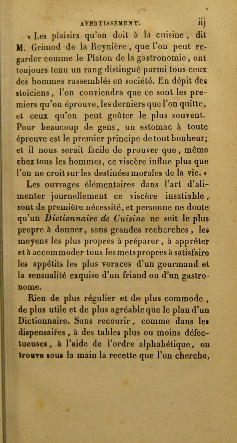 « Le9 plaisirs qu’on doit à la cuisine , dit M. Grimod de la Reynière , que l’on peut re- garder comme le Platon de la gastronomie, ont toujours tenu un rang distingué parmi tous ceux des hommes rassemblés en société. En dépit des stoïciens, l’on conviendra que ce sont les pre- miers qu’on éprouve, les derniers que l’on quitte., et ceux qu’on peut goûter le plus souvent. Pour beaucoup de gens, un estomac à toute épreuve est le premier principe de tout bonheur; et il nous serait facile de prouver que, même chez tous les hommes, ce viscère influe plus que l’on ne croit sur les destinées morales de la vie. » Les ouvrages élémentaires dans l’art d’ali- menter journellement ce viscère insatiable, sont de première nécessité, et personne ne doute qu’un Dictionnaire de Cuisine ne soit le plus propre à donner, sans grandes recherches, les moyens les plus propres à préparer, à apprêter et à accommoder tous les mets propres à satisfaire les appétits les plus voraces d’un gourmand et la sensualité exquise d’un friand ou d’un gastro- nome. Rien de plus régulier et de plus commode , de plus utile et de plus agréable que le plan d’un Dictionnaire. Sans recourir, comme dans les dispensaires , à des tables plus ou moins défec- tueuses, à l’aide de l’ordre alphabétique, on trouve sous la main la recette que l’on cherche,