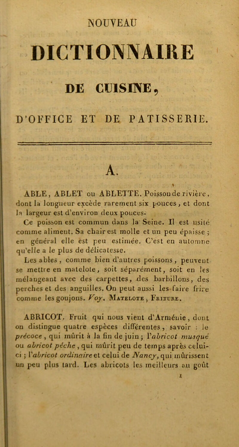 NOUVEAU DICTIONNAIRE DE CUISINE, D'OFFICE ET DE PATISSERIE. ÀBLE, ABLET ou ABLETTE. Poissou de rivière, dont la longueur excède rarement six pouces, et dont la largeur est d’environ deux pouces- Ce poisson est commun dans la Seine. Il est usité comme alimeut. Sa chair est molle et un peu épaisse ; en général elle est peu estimée. C’est en automne qu’elle a le plus de délicatesse. Les ables , comme bien d’autres poissons , peuvent se mettre en matelote, soit séparément, soit en les mélangeant avec des carpettes, des barbillons, des perches et des anguilles. On peut aussi les faire frire comme les goujons. Voy. Matelote, Euixüre. ABRICOT. Fruit qui nous vient d’Arménie, dont ou distingue quatre espèces différentes , savoir : le précoce , qui mûrit à la lin de juin ; 1 ''abricot musqué ou abricot pèche , qui mûrit peu de temps après celui- ci ; F abricot ordinaire et celui de Nancy, qui mûrissent un peu plus tard. Les abricots les meilleurs ou goût