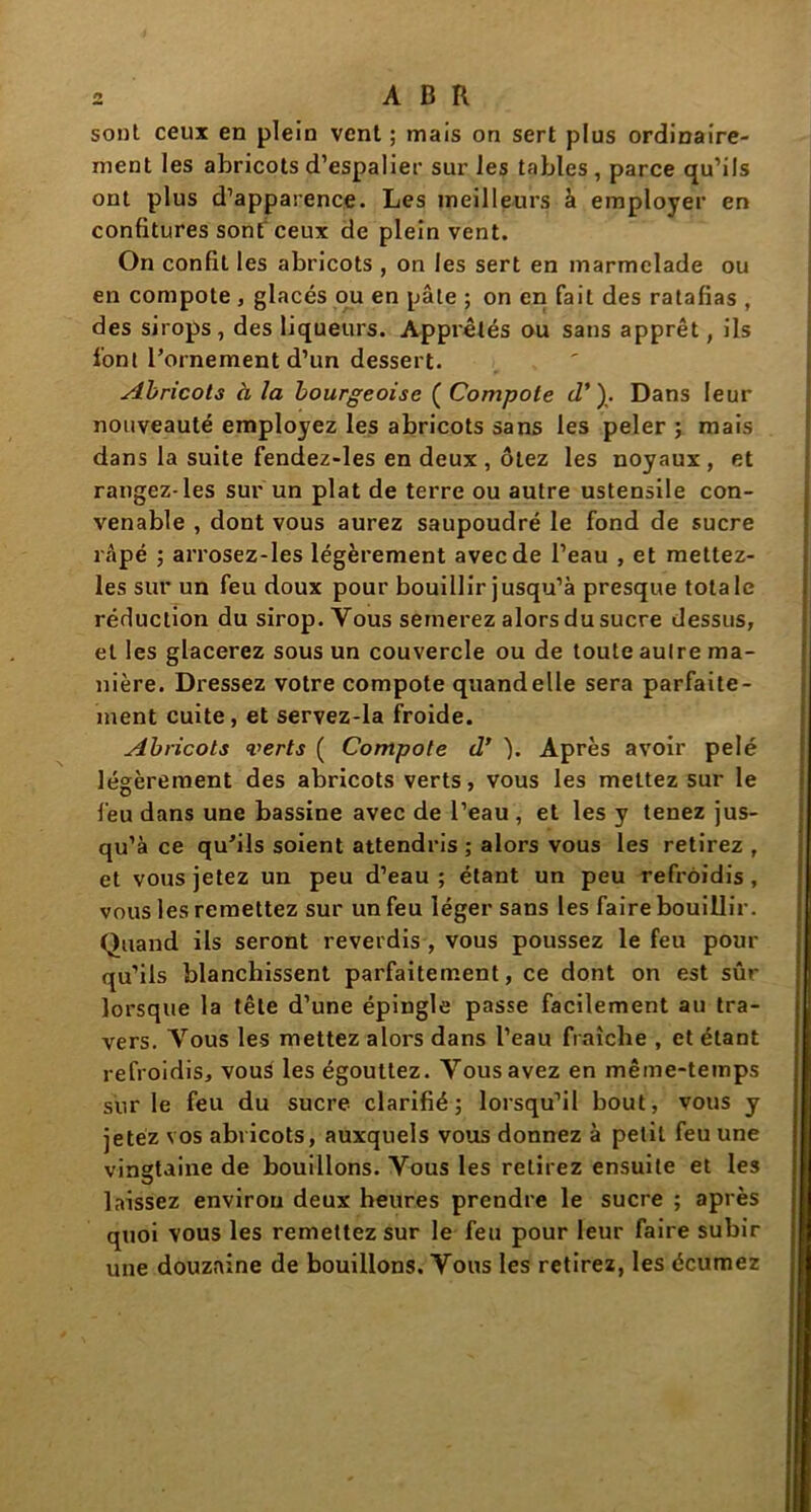 sonl ceux en plein vent ; mais on sert plus ordinaire- ment les abricots d’espalier sur les tables, parce qu’ils ont plus d’apparence. Les meilleurs à employer en confitures sonf ceux de plein vent. On confit les abricots , on les sert en marmelade ou en compote , glacés ou en pâte ; on en fait des ratafias , des sirops, des liqueurs. Apprêtés ou sans apprêt, ils font l’ornement d’un dessert. Abricots à la bourgeoise ( Compote d’). Dans leur nouveauté employez les abricots sans les peler ; mais dans la suite fendez-les en deux , ôtez les noyaux, et rangez-les sur un plat de terre ou autre ustensile con- venable , dont vous aurez saupoudré le fond de sucre râpé ; arrosez-les légèrement avec de l’eau , et mettez- les sur un feu doux pour bouillir jusqu’à presque totale réduction du sirop. Vous semerez alors du sucre dessus, et les glacerez sous un couvercle ou de toute autre ma- nière. Dressez votre compote quand elle sera parfaite- ment cuite, et servez-la froide. Abricots verts ( Compote d’ ). Après avoir pelé légèrement des abricots verts, vous les mettez sur le feu dans une bassine avec de l’eau , et les y tenez jus- qu’à ce qu’ils soient attendris ; alors vous les retirez , et vous jetez un peu d’eau; étant un peu refroidis, vous les remettez sur un feu léger sans les faire bouillir. Quand ils seront reverdis , vous poussez le feu pour qu’ils blanchissent parfaitement, ce dont on est sûr lorsque la tête d’une épingle passe facilement au tra- vers. Vous les mettez alors dans l’eau fraîche , et étant refroidis, vous les égouttez. Vous avez en même-temps sur le feu du sucre clarifié; lorsqu’il bout, vous y jetez vos abricots, auxquels vous donnez à petit feu une vingtaine de bouillons. Vous les retirez ensuite et les laissez environ deux heures prendre le sucre ; après quoi vous les remettez sur le feu pour leur faire subir une douzaine de bouillons. Vous les retirez, les écumez