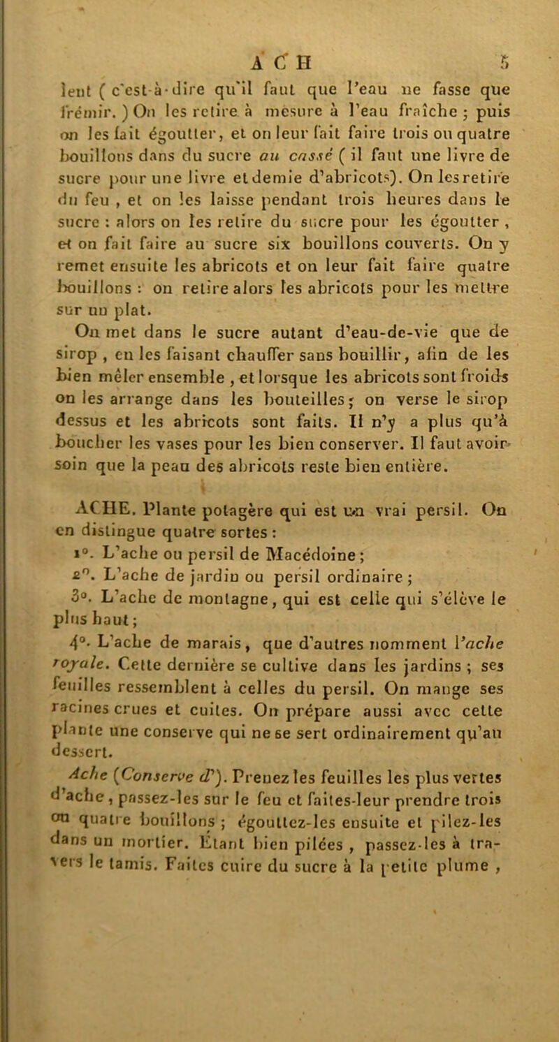 îeut C c'est-à-dire qu'il faut que l’eau ne fasse que frémir. ) On les relire à mesure à l’eau fraîche; puis on les lait égoutter, et on leur fait faire trois ou quatre bouillons dans du sucre au cassé ( il faut une livre de sucre pour une livre et demie d’abricots). On les retire du feu , et on les laisse pendant trois heures dans le sucre : alors on les retire du sucre pour les égoutter , e^ on fait faire au sucre six bouillons couverts. On y remet ensuite les abricots et on leur fait faire quatre bouillons : on relire alors les abricots pour les mettre sur un plat. On met dans le sucre autant d’eau-de-vie que de sirop , eu les faisant chauffer sans bouillir, alin de les bien mêler ensemble , et lorsque les abricots sont froids on les arrange dans les bouteilles; on verse le sirop dessus et les abricots sont faits. Il n’y a plus qu’à boucher les vases pour les bien conserver. Il faut avoir soin que la peau des abricots reste bieu entière. ACHE, Plante potagère qui est u*a vrai persil. On en distingue quatre sortes : ï°. L’acbe ou persil de Macédoine; £°. L’acbe de jardin ou persil ordinaire ; 3°. L’achc de montagne, qui est celle qui s’élève le plus haut ; 4°- L’acbe de marais, que d’autres nomment Vache royale. Cette dernière se cultive dans les jardins ; ses feuilles ressemblent à celles du persil. On mange ses racines crues et cuites. On prépare aussi avec celle plante une conserve qui ne se sert ordinairement qu’au dessert. Ache (Conserve (T). Prenez les feuilles les plus vertes d’ache, passez-les sur le feu et faites-leur prendre trois ou quatre bouillons ; égouttez-les ensuite et pilez-les dans un mortier. Étant bien pilces , passez-les à tra- ders le tamis. Faites cuire du sucre à la petite plume ,