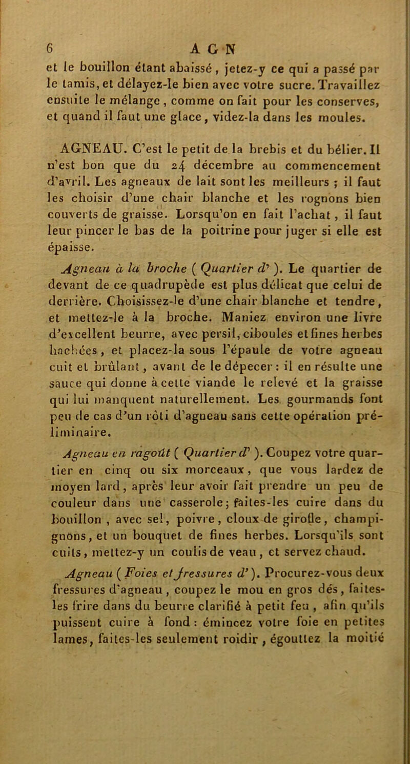 et le bouillon étant abaissé, jetez-y ce qui a passé par le tamis, et délayez-le bien avec votre sucre. Travaillez ensuite le mélange, comme on fait pour les conserves, et quand il faut une glace, videz-la dans les moules. AGNEAU. C’est le petit de la brebis et du bélier. Il n’est bon que du 24 décembre au commencement d’avril. Les agneaux de lait sont les meilleurs ; il faut les choisir d’une chair blanche et les rognons bien couverts de graisse. Lorsqu’on en fait l’achat , il faut leur pincer le bas de la poitrine pour juger si elle est épaisse. Agneau à la broche ( Quartier d7 ). Le quartier de devant de ce quadrupède est plus délicat que celui de derrière. Choisissez-le d’une chair blanche et tendre, et mettez-le à la broche. Maniez environ une livre d’excellent beurre, avec persil, ciboules et fines herbes hachées, et placez-la sous l’épaule de votre agneau cuit et brûlant, avant de le dépecer : il en résulte une sauce qui donne à celte viande le relevé et la graisse qui lui manquent naturellement. Les gourmands font peu de cas d’un rôti d’agueau sans cette opération pré- liminaire. Agneau en ragoût ( Quartier d'). Coupez votre quar- tier en cinq ou six morceaux, que vous lardez de moyen lard, après leur avoir fait prendre un peu de couleur dans une casserole ; faites-les cuire dans du bouillon , avec sel, poivre, doux de girofle, champi- gnons, et un bouquet de fines herbes. Lorsqu’ils sont cuits, mettez-y un coulis de veau, et servez chaud. Agneau ( Foies etJressures d’). Procurez-vous deux fressures d'agneau , coupez le mou en gros dés, faites- les frire dans du beurre clarifié à petit feu , afin qu’ils puissent cuire à fond : émincez votre foie en petites lames, faites-les seulement roidir , égouttez la moitié