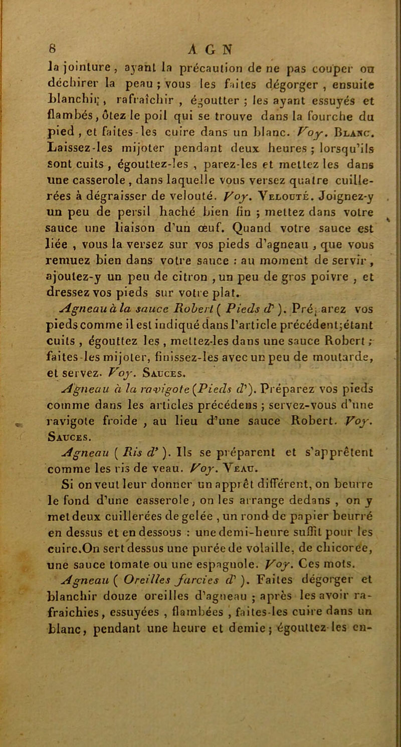 Ja jointure , ayant la précaution de ne pas couper on déchirer la peau ; vous les faites dégorger , ensuite blanchii;, rafraîchir , égoutter ; les ayant essuyés et flambés, ôtez le poil qui se trouve dans la fourche du pied, et faites-les cuire dans un blanc. Voy. Blanc. Laissez-les mijoter pendant deux heures ; lorsqu’ils sont cuits , égoultez-Ies , parez-les et mettez les dans une casserole , dans laquelle vous versez quatre cuille- rées à dégraisser de velouté. Voy. Velouté. Joignez-y un peu de persil haché bien lin ; mettez dans votre sauce une liaison d’un œuf. Quand votre sauce est liée , vous la versez sur vos pieds d’agneau , que vous remuez bien dans votre sauce : au moment de servir , ajoulez-y un peu de citron , un peu de gros poivre , et dressez vos pieds sur votre plat. Agneau à la sauce Robert ( Pieds dr ). Préparez vos piedscomme il est indiqué dans l’article précédent;étant cuits , égouttez les , meltez-les dans une sauce Robert ; faites-les mijoter, finissez-les avec un peu de moutarde, et servez. Voy. Sauces. Agneau à la ravigote (Pieds d’). Préparez vos pieds comme dans les articles précédens ; servez-vous d’une ravigote froide , au lieu d’une sauce Robert. Voy. Sauces. Agneau ( Ris d’). Ils se préparent et s’apprêtent comme les ris de veau. Voy. Veau. Si on veut leur donner un apprêt différent, on beurre le fond d’une casserole, on les arrange dedans , on y met deux cuillerées de gelée , un rond de papier beurré en dessus et en dessous : une demi-heure suffit pour les cuire.On sert dessus une purée de volaille, de chicorée, une sauce tomate ou une espagnole. V°f - Ces mots. Agneau ( Oreilles farcies d’ ). Faites dégorger et blanchir douze oreilles d’agneau ; après les avoir ra- fraîchies, essuyées , flambées , faites-les cuire dans un blanc, pendant une heure et demie; égouttez les en-