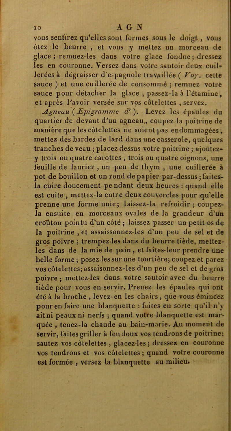 vous sentirez qu’elles sonL fermes sous le doigt , vous ôtez le beurre , et vous y mettez un morceau de glace ; remuez-les dans voire glace fondue ; dressez les en couronne. Versez dans votre sautoir deux cuil- lerées à dégraisser d'espagnole travaillée ( Voy. cette sauce ) et une cuillerée de consommé ; remuez votre sauce pour détacher la glace , passez-la à l’étamine, et après l'avoir versée sur vos côtelettes , servez. Agneau ( Epigranime d’). Levez les épaules du quartier de devant d’un agneau,, coupez la poitrine de manière que les côtelettes ne soient pas endommagées, mettez des bardes de lard dans une casserole, quelques tranches de veau ; placez dessus votre poitrine ; ajoutez- y trois ou quatre carottes , trois ou quatre oignons, une feuille de laurier , un peu de thym , une cuillerée à pot de bouillon et un rond de papier par-dessus ; faites- la cuire doucement pendant deux heures : quand elle est cuite , metlez-la entre deux couvercles pour qu’elle prenne une forme unie; laissez-la refroidir ; coupez- la ensuite en morceaux ovales de la grandeur d’un croûton pointu d’un côté ; laissez passer un petit os de la poitrine , et assaissonuez-les d’un peu de sel et de gros poivre ; trempez les dans du beurre tiède, mettez- les dans de la mie de pain , et faites-leur prendre une belle forme; posez-les sur une tourtière; coupez et parez vos côtelettes; assaisonnez-les d’un peu de sel et de gros poivre ; mettez-les dans votre sautoir avec du beurre tiède pour vous en servir. Prenez les épaules qui ont été à la broche , levez-en les chairs, que vous émincez pour en faire une blanquette : faites en sorte qu’il n’y ait ni peaux ni nerfs ; quand votre blanquette est mar- quée , tenez-la chaude au bain-marie. Au moment de servir, faites griller à feu doux vos tendrons de poitrine; sautez vos côtelettes , glacez-les; dressez en couronne vos tendrons et vos côtelettes; quand votre couronne est formée , versez la blanquette au milieu.