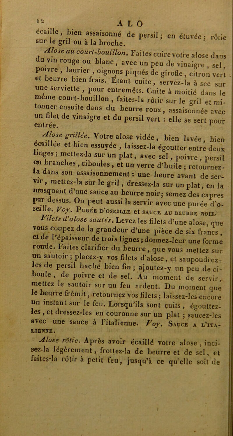 écaille, Lien assaisonné de persil; en étuvée; rôtie sur le gril ou à la broche. ’ Alose au court-bouillon. Faites cuire voire alose dans du vin rouge ou blanc, avec un peu de vinaigre , sel poivre , laurier , oignons piqués de girofle , citron ver’t et beurre bien frais. Etant cuite, servez-la à sec sur une serviette , pour entremêts. Cuite à moitié dans le même court-bouillon , failes-la rôtir sur le gril et mi- tonner ensuite dans du beurre roux, assaisonnée avec un filet de vinaigre et du persil vert ; elle se sert pour esitree. r Alose grillée. Yolre alose vidée , bien lavée, bien écaillée et bien essuyée , laissez-la égoutter entre deux linges ; mellez-Ia sur un plat, avec sel, poivre , persil en branches , ciboules , et un verre d’huile ; retournez- ïa dans son assaisonnement : une heure avant de ser- vir, mettez-la sur le gril, dressez-la sur un plat, en la masquant d’une sauce au beurre noir; semez des câpres [>ar dessus. On peut aussi la servir avec une purée d’o- sealle. Voy. Purée d’oseille et sauce au beurre noir. filets cl'alose sautés. Levez les filets d’une alose, que vous coupez de la grandeur d’une pièce de six francs , d de r épaisseur de trois lignes ; donnez-leur une forme ronde, f aites clarifier du beurre, que vous mettez sur un sautoir ; placez-y vos filets d’alose, et saupoudrez - les de persil haché bien fin ; ajoufez-y un peu de ci- boule , de poivre et de sel. Au moment de servir, mettez le sautoir sur un feu ardent. Du moment que Je beurre frémit, retournez vos filets; laissez-les encore un instant sur le feu. Lorsqu’ils sont cuits, égoultez- les , et dressez-les en couronne sur un plat ; saucez-Ies avec une sauce à l’italienne. Voy. Sauce a l’ita- LIENHE. Alose rôtie. Après avoir écaillé votre alose , inci- sez-la légèrement, frottez-la de beurre et de sel, et faitcs-la rôtira petit feu, jusqu’à ce qu’elle soit de