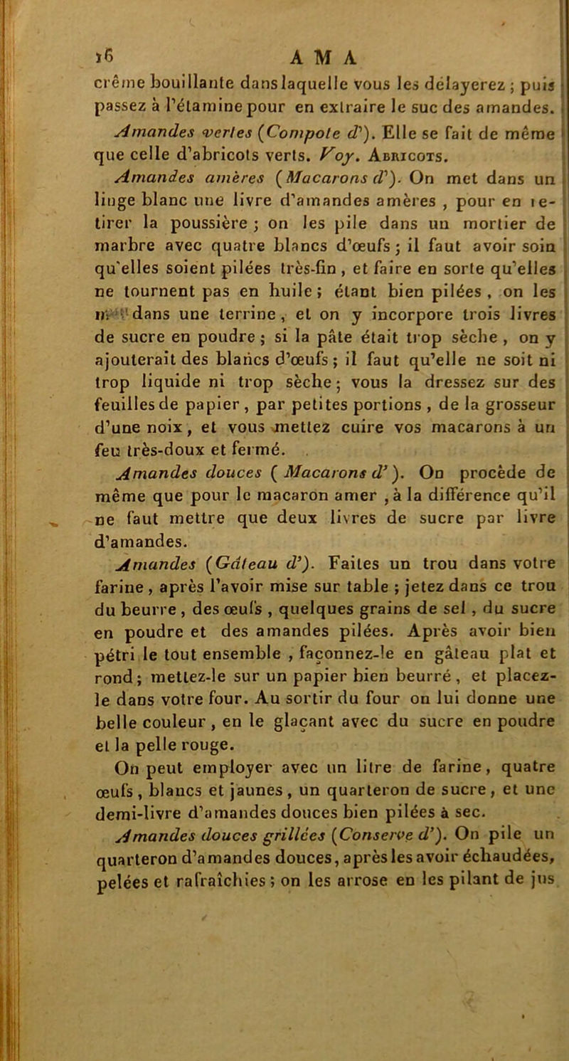 crème bouillante dans laquelle vous les délayerez ; puis passez à l’étamine pour en extraire le suc des amandes. Amandes vertes (Compote d1). Elle se fait de même que celle d’abricots verts, f^oy. Abricots. Amandes amères (Macarons d')- On met dans un linge blanc une livre d’amandes amères , pour en te- tirer la poussière ; on les pile dans un mortier de marbre avec quatre blancs d’œufs ; il faut avoir soin qu'elles soient pilées très-fin, et faire en sorte qu’elles ne tournent pas en huile; étant bien pilées, on les H: dans une terrine, et on y incorpore trois livres de sucre en poudre ; si la pâte était trop sèche , on y ajouterait des blancs d’œufs ; il faut qu’elle ne soit ni trop liquide ni trop sèche ; vous la dressez sur des feuilles de papier , par petites portions , de la grosseur d’une noix, et vous mettez cuire vos macarons à un feu très-doux et fermé. Amandes douces ( Macarons d’). On procède de même que pour le macaron amer , àla différence qu’il ne faut mettre que deux livres de sucre par livre d’amandes. Amandes (Gâteau d’). Faites un trou dans votre farine , après l’avoir mise sur table ; jetez dans ce trou du beurre , des œufs , quelques grains de sel , du sucre en poudre et des amandes pilées. Après avoir bien pétri le tout ensemble , façonnez-le en gâteau plat et rond; metlez-le sur un papier bien beurré , et placez- le dans votre four. Au sortir du four on lui donne une belle couleur, en le glaçant avec du sucre en poudre et la pelle rouge. On peut employer avec un litre de farine, quatre œufs , blancs et jaunes , un quarteron de sucre , et une demi-livre d’amandes douces bien pilées à sec. Amandes douces grillées (Conserve d’). On pile un quarteron d’amandes douces, après les avoir échaudées, pelées et rafraîchies ; on les arrose en les pilant de jus