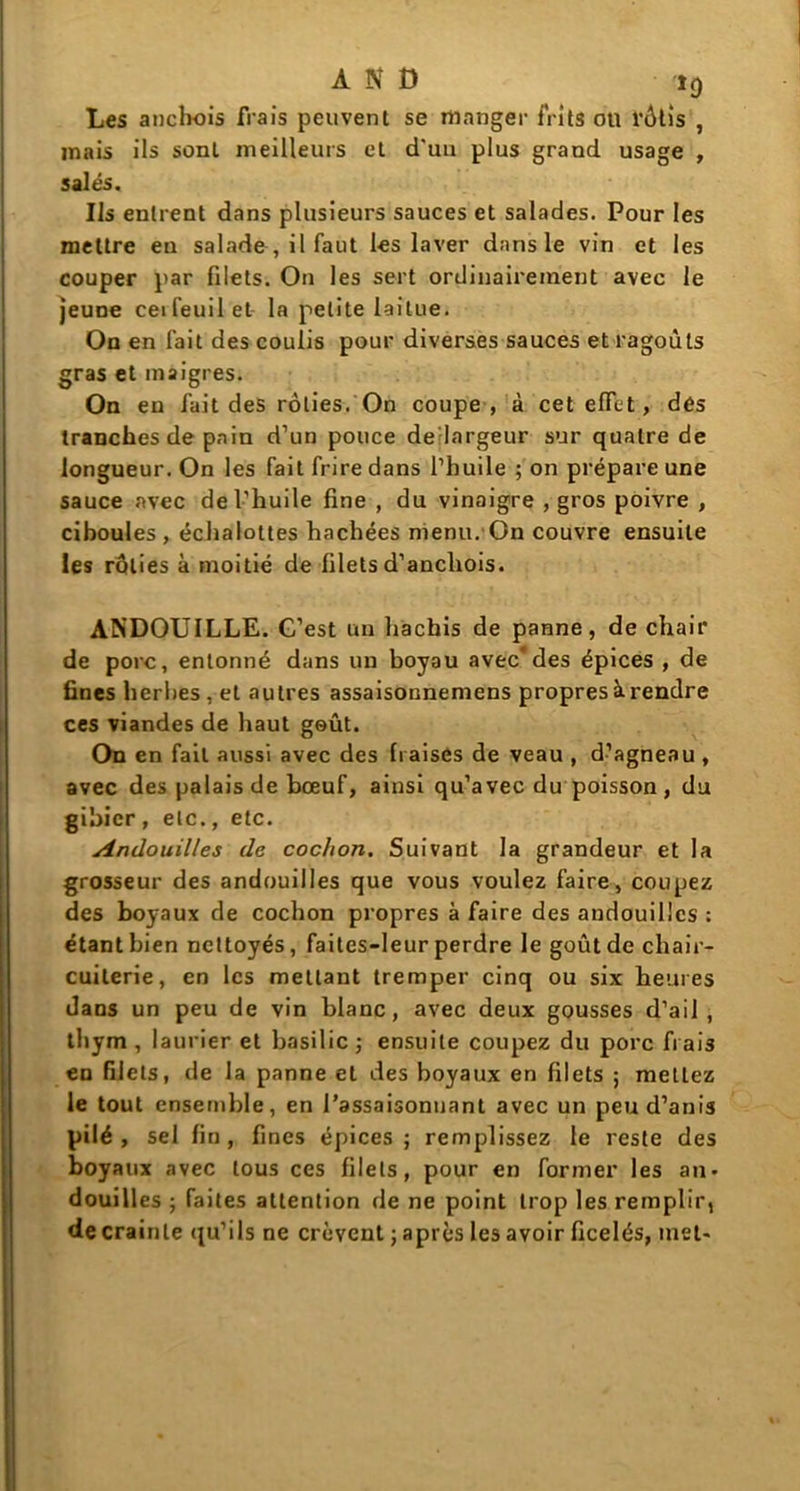 AND ï0 Les anchois frais peuvent se manger frits ou rôtis , mais ils sont meilleurs et d'un plus grand usage , salés. Ils entrent dans plusieurs sauces et salades. Pour les mettre en salade , il faut les laver dans le vin et les couper par filets. On les sert ordinairement avec le jeune ceifeuilet la petite laitue. On en fait des coulis pour diverses sauces et ragoûts gras et maigres. On en fait des rôties. On coupe, à cet effet, dés tranches de pain d’un pouce de largeur sur quatre de longueur. On les fait frire dans l’huile ; on prépare une sauce avec de l’huile fine , du vinaigre , gros poivre , ciboules , échalottes hachées menu. On couvre ensuite les rôties à moitié de filets d’anchois. ANDOUILLE. G’est un hachis de panne, de chair de porc, entonné dans un boyau avec*des épices , de fines herbes, et autres assaisonnemens propres à rendre ces viandes de haut goût. On en fait aussi avec des fraises de veau , d’agneau , avec des palais de bœuf, ainsi qu’avec du poisson , du gibier , etc., etc. Andouilles de cochon. Suivant la grandeur et la grosseur des andouilles que vous voulez faire, coupez des boyaux de cochon propres à faire des andouilles : étant bien nettoyés, faites-leur perdre le goût de chair- cuilerie, en les mettant tremper cinq ou six heures dans un peu de vin blanc, avec deux gousses d’ail, thym , laurier et basilic ; ensuite coupez du porc frais en filets, de la panne et des boyaux en filets 5 mettez le tout ensemble, en l’assaisonnant avec un peu d’anis pilé , sel fin, fines épices; remplissez le reste des boyaux avec tous ces filets, pour en former les an- douilles ; faites attention de ne point trop les remplir, de crainte qu’ils ne crèvent ; après les avoir ficelés, met-