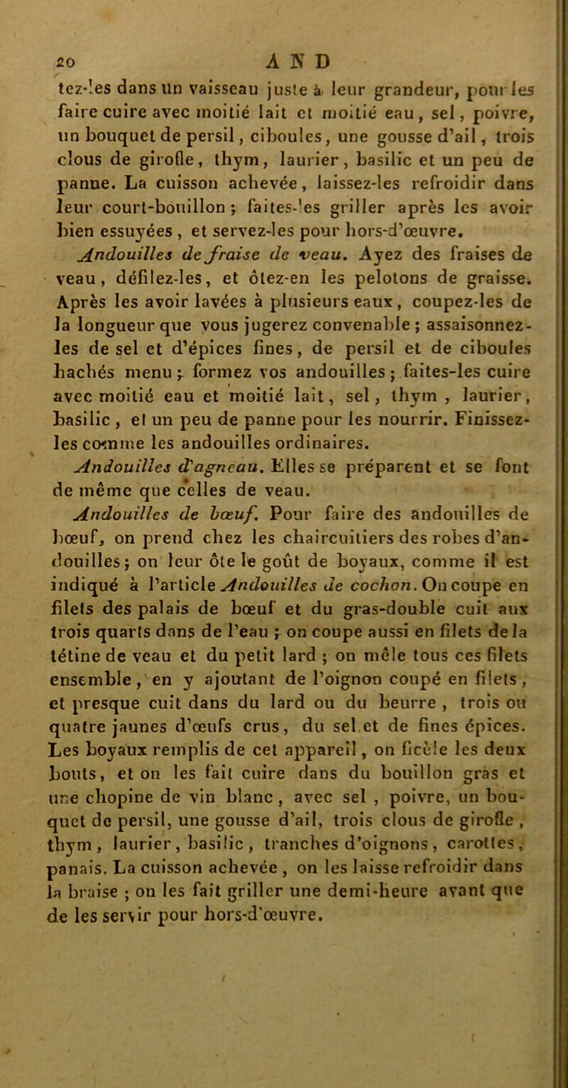 tez-îes dans Un vaisseau juste à leur grandeur, pour les faire cuire avec moitié lait et moitié eau, sel, poivre, un bouquet de persil, ciboules, une gousse d’ail, trois clous de girofle, thym, laurier, basilic et un peu de panne. La cuisson achevée, laissez-les refroidir dans leur court-bouillon; faites-les griller après les avoir bien essuyées , et servez-les pour hors-d’œuvre. Andouilles de fraise de veau. Ayez des fraises de veau, défilez-les, et ôlez-en les pelotons de graisse. Après les avoir lavées à plusieurs eaux, coupez-les de la longueur que vous jugerez convenable ; assaisonnez- les de sel et d’épices fines, de persil et de ciboules hachés menu -r formez vos andouilles ; faites-les cuire avec moitié eau et moitié lait, sel, thym , laurier, basilic , el un peu de panne pour les nourrir. Finissez- Ics comme les andouilles ordinaires. Andouilles d'agneau. Elles se préparent et se font de même que celles de veau. Andouilles de bœuf. Pour faire des andouilles de bœuf, on prend chez les chaircuitiers des robes d’an- douilles; on leur ôte le goût de boyaux, comme il est indiqué à l’article Andouilles de cochon. On coupe en blets des palais de bœuf et du gras-double cuit aux trois quarts dans de l’eau ; on coupe aussi en filets delà tétine de veau et du petit lard ; on mêle tous ces filets ensemble, en y ajoutant de l’oignon coupé en filets, et presque cuit dans du lard ou du beurre , trois ou quatre jaunes d’œufs crus, du sel et de fines épices. Les boyaux remplis de cet appareil, on ficèîe les deux bouts, et on les fait cuire dans du bouillon gras et une chopine de vin blanc , avec sel , poivre, un bou- quet de persil, une gousse d’ail, trois clous de girofle , thym, laurier , basilic , tranches d’oignons , carottes, panais. La cuisson achevée , on les laisse refroidir dans la braise ; on les fait griller une demi-heure avant que de les servir pour hors-d'œuvre.