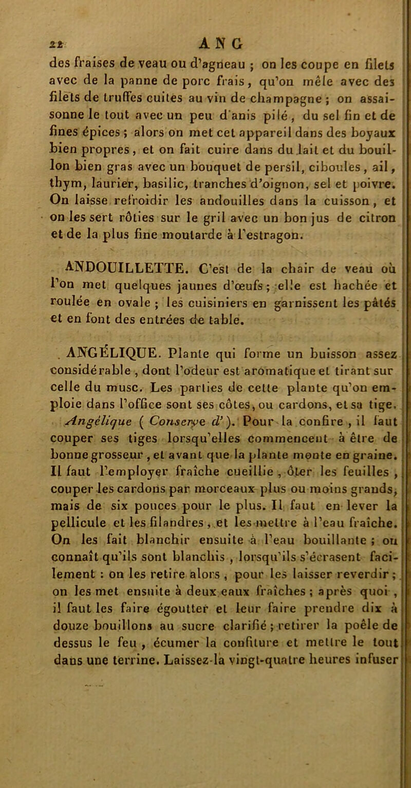 des fraises de veau ou d’agneau ; on les coupe en filets avec de la panne de porc frais, qu’on mêle avec de3 filets de truffes cuites au vin de champagne ; on assai- sonne le tout avec un peu d'anis pilé , du sel fin et de fines épices ; alors on met cet appareil dans des boyaux bien propres , et on fait cuire dans du .lait et du bouil- lon bien gras avec un bouquet de persil, ciboules, ail, thym, laurier, basilic, tranches d’oignon, sel et poivre. On laisse refroidir les andouilles dans la cuisson, et on les sert rôties sur le gril avec un bon jus de citron et de la plus fine moutarde à l’estragon. ANDOUILLETTE. C’est de la chair de veau où l’on met quelques jaunes d’œufs; elle est hachée et roulée en ovale ; les cuisiniers en garnissent les pâtés et en font des entrées de table. . ANGÉLIQUE. Plante qui forme un buisson assez considérable , dont l’odeur est aromatique et tirant sur celle du musc. Les parties de cette plaute qu’on em- ploie dans l’office sont ses côtes, ou cardons, et sa tige. Angélique ( Conserve cl’ ). Pour la confire , il faut couper ses tiges lorsqu’elles commencent à être de bonne grosseur , et avanL que la plante monte en graine. Il faut l’employer fraîche cueillie , ôter les feuilles , couper les cardons par morceaux plus ou moins grands, mais de six pouces pour le plus. Il faut en lever la pellicule et les filandres , et les mettre à l’eau fraîche. On les fait blanchir ensuite à l’eau bouillante ; on connaît qu’ils sont blanchis , lorsqu’ils s’écrasent faci- lement : on les retire alors , pour les laisser reverdir ; on les met ensuite à deux eaux fraîches ; après quoi , il faut les faire égoutter et leur faire pirendre dix à douze bouillons au sucre clarifié ; retirer la poêle de dessus le feu , écumer la confiture et mettre le tout dans une terrine. Laissez la vingt-quatre heures infuser