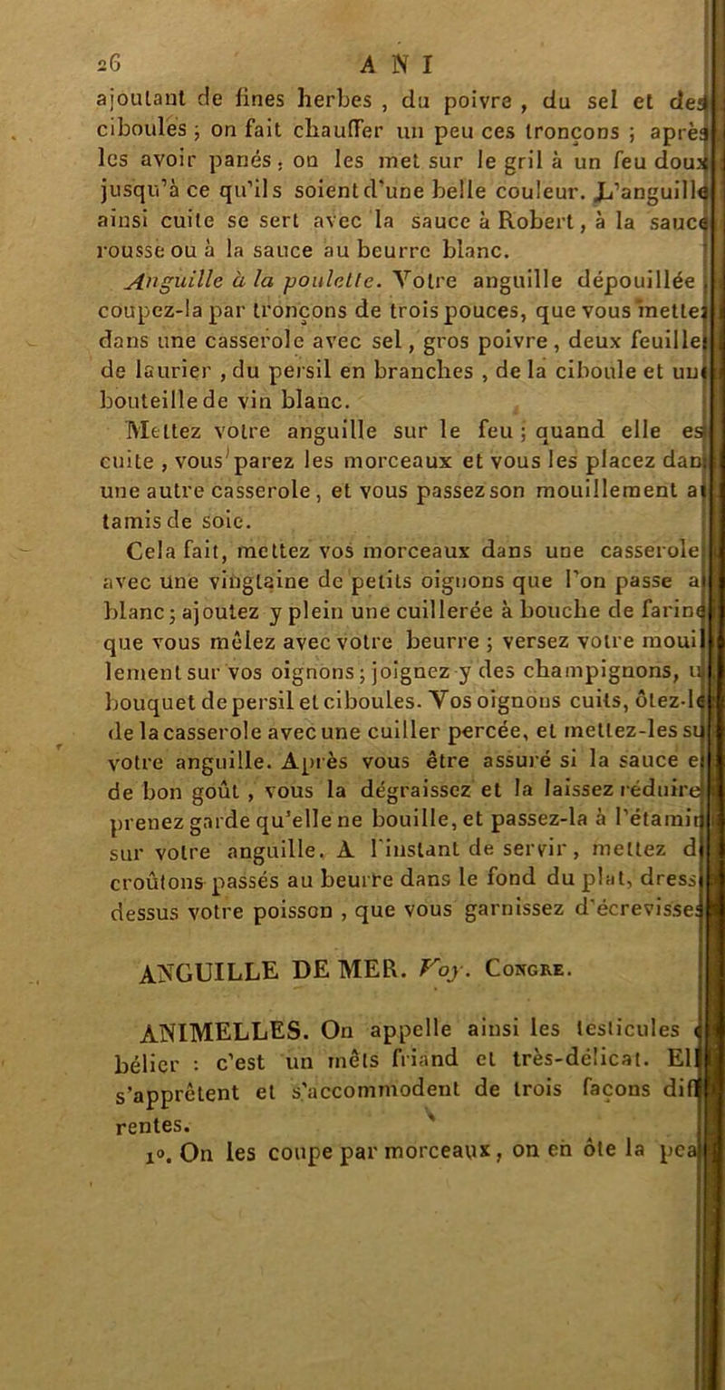 ajoutant de fines herbes , du poivre , du sel et cîei ciboules ; on fait chauffer un peu ces tronçons ; âpre: les avoir panés, on les inet sur le gril à un feu doux jusqu’à ce qu’ils soient d'une belle couleur. Jj’anguill4 ainsi cuite se sert avec la sauce à Robert, à la sauce rousse ou à la sauce au beurre blanc. Anguille à la poulelle. Votre anguille dépouillée coupez-lapar tronçons de trois pouces, que vous mette dans une casserole avec sel, gros poivre, deux feuille de laurier , du persil en branches , de la ciboule et un bouteille de vin blanc. Mettez votre anguille sur le feu ; quand elle es* cuite , vous'parez les morceaux et vous les placez daD une autre casserole , et vous passez son mouillement ai tamis de soie. Cela fait, mettez vos morceaux dans une casserole avec une vingtaine de petits oignons que l’on passe a blanc5 ajoutez y plein une cuillerée à bouche de farine que vous mêlez avec votre beurre ; versez votre inoui lementsur vos oignons ; joignez y des champignons, u bouquet de persil et ciboules. Vos oignons cuits, ôtez de la casserole avec une cuiller percée, et metlez-les si votre anguille. Après vous être assuré si la sauce e de bon goût , vous la dégraissez et la laissez réduire prenez garde qu’elle ne bouille, et passez-la à l’étamii sur votre anguille. À l'instant de servir, mettez d croûtons passés au beurre dans le fond du plat, dress dessus votre poisson , que vous garnissez d’écrevisse; ANGUILLE DE MER. Voy. Congre. ANIMELLES. On appelle ainsi les testicules < bélier : c’est un mets friand cl très-délicat. El s’apprêtent et s'accommodent de trois façons di rentes. i». On les coupe par morceaux, on eh ôte la pe