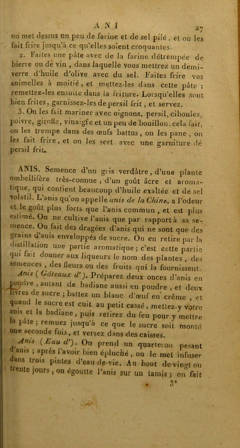 on mel dessus un peu de farine et de sel pilé , el on les fait frire jusqu’à ce qu'elles soient croquantes. 2. Faites une pâte avec de la farine détrempée de bierre ou dé vin , dans laquelle vous mettrez un demi- verre d’huile d’olive avec du sel. Faites frire vos animclles à moitié, et meltez-les dans cette pâte ; remettez-les ensuite dans la lriture. Lorsqu’elles sont bien frites, garnissez-les de persil frit, et servez. 3. On les fait mariner avec oignons, persil, ciboules, poivre, girofle, vinaigfe et un peu de bouillon; cela fait, on les trempe dans des œufs battus, on les pane , on les fait frire, et on les sert avec une garniture de persil frit. AINTIS. Semence d’un gi is verdâtre, d’une plante ombellifère très-connue , d’un goût âcre et aroma- tique, qui contient beaucoup d’huile exaltée et de sel volatil. L anis qu on appelle unis de la Chine, a l’odeur el |e plus forts que l’anis commun , et est plus estimé. On ne cultive l’auis que par rapporta sa se- mence. On fait des dragées d’anis qui ne sont que des grams d’anis enveloppés de sucre. On en relire parla isli Jation une partie aromatique ; c’est cette partie qui au donner aux liqueurs le nom des plantes , des semences , des fleurs ou des fruits qui la fournissent. Ams ( Gâteaux d’). Préparez deux onces d’anis en poudre , autant de badiane aussi en poudre , et deux livres de sucre ; battez un blanc d’œuf en'crème , et quand le sucre est cuit au petit cassé , mettez-y votre ams et la badiane, puis relirez du feu pour y mettre fa pâte ; remuez jusqu'à ce que le sucre soit monté une seconde fois, et versez dans des caisses. Ams ( Eau d’). On prend un quarteron pesant an.s ; après l’avoir bien épluché, on le mel infuser dans trois pintes d’eau-de-vie. Au bout de vingt ou rente jours, on égoutte l’anis sur un tamjs j on fait 3*