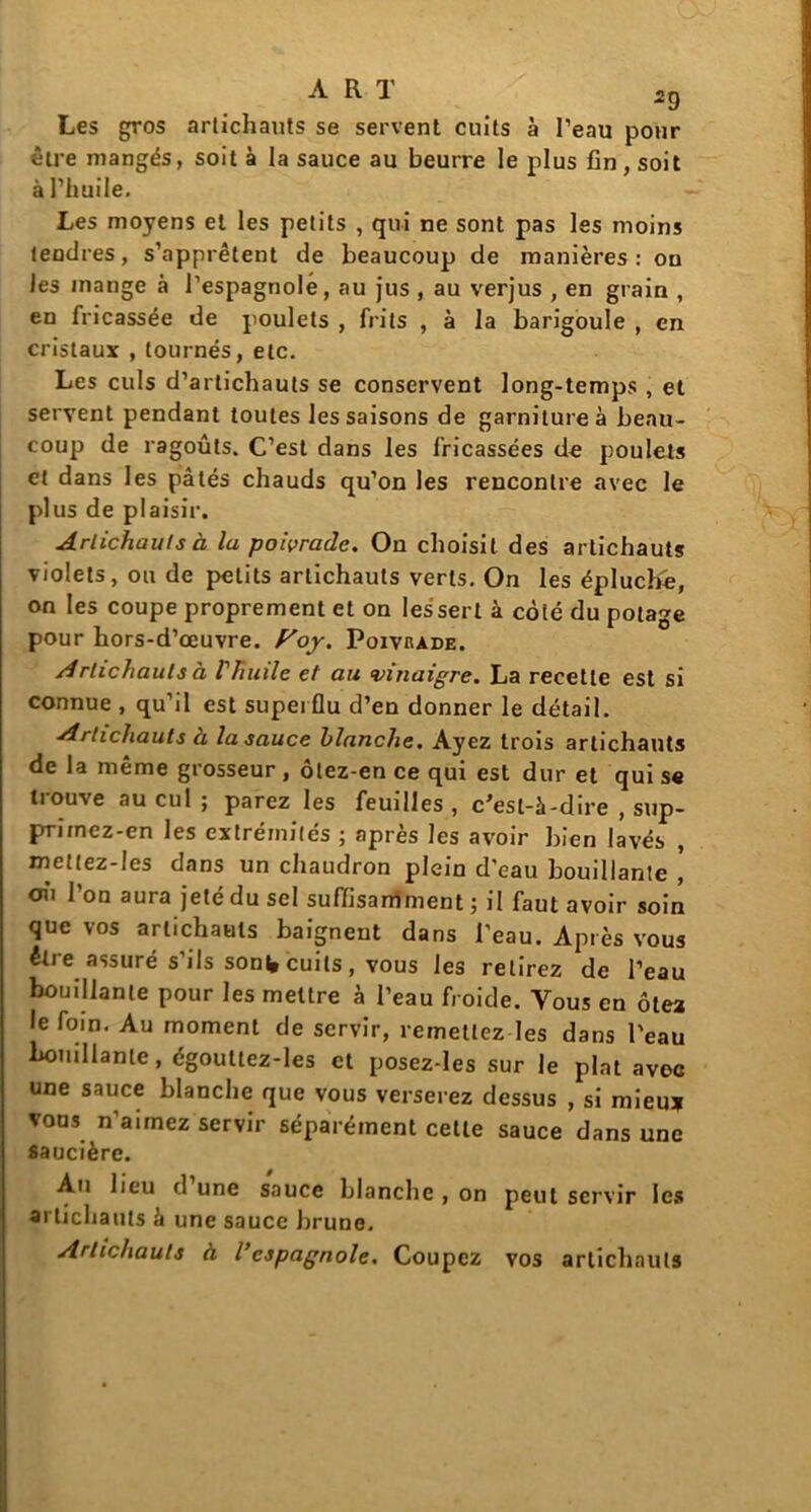 Les gros artichauts se servent cuits à Peau pour être mangés, soit à la sauce au beurre le plus fin, soit à l’huile. Les moyens et les petits , qui ne sont pas les moins tendres, s’apprêtent de beaucoup de manières : ou les inange à l’espagnole, au jus , au verjus , en grain , en fricassée de poulets , frits , à la barigoule , en cristaux , tournés, etc. Les culs d’artichauts se conservent long-temps , et servent pendant toutes les saisons de garniture à beau- coup de ragoûts. C’est dans les fricassées de poulets et dans les pâtés chauds qu’on les rencontre avec le plus de plaisir. Artichauts à la poivrade. On choisit des artichauts violets, ou de petits artichauts verts. On les épluché, on les coupe proprement et on les sert à coté du potage pour hors-d’œuvre. Poy. Poivrade. Artichauts à Vhuile et au vinaigre. La recette est si connue , qu’il est superflu d’en donner le détail. Artichauts à la sauce blanche. Ayez trois artichauts de la même grosseur , ôlez-en ce qui est dur et qui s« trouve au cul; parez les feuilles, c'est-à-dire , sup- prirnez-en les extrémités ; après les avoir bien lavés , mettez-Ies dans un chaudron plein d'eau bouillante ] où l’on aura jeté du sel suffisamment ; il faut avoir soin que vos artichauts baignent dans l'eau. Après vous être assuré s’ils sont, cuits, vous les relirez de l’eau bouillante pour les mettre à l’eau froide. Vous en ôtez le foin. Au moment de servir, remettez les dans l'eau bouillante, égouttez-Ies et posez-les sur le plat avec une sauce blanche que vous verserez dessus , si mieux vous n’aimez servir séparément cette sauce dans une saucière. An lieu d une sauce blanche , on peut servir les artichauts à une sauce brune. Artichauts à l’espagnole. Coupez vos artichauts