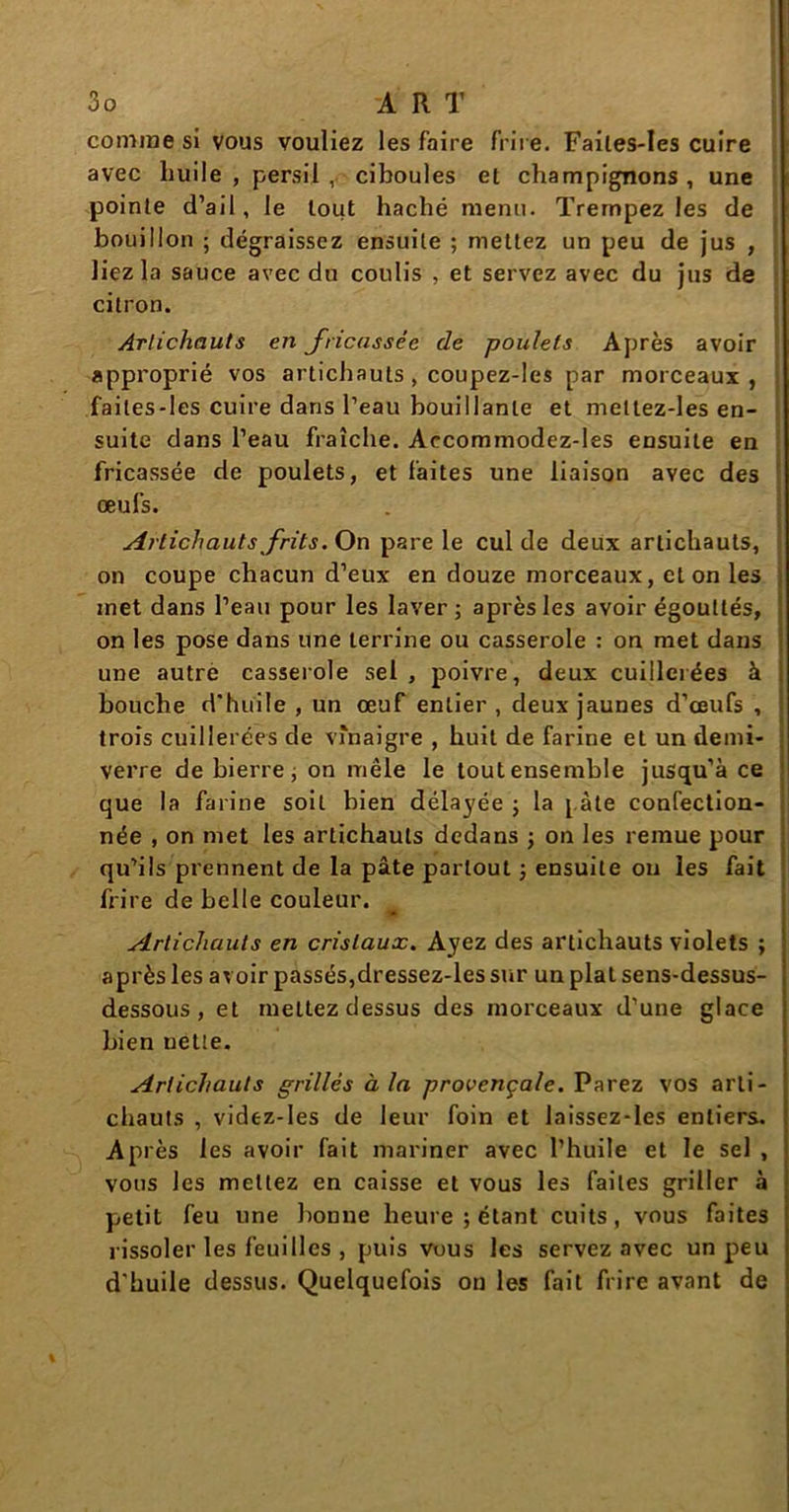 comme si vous vouliez les faire frire. Failes-Ies cuire avec huile, persil , ciboules el champignons, une pointe d’ail, le tout haché menu. Trempez les de bouillon ; dégraissez ensuite ; mettez un peu de jus , liez la sauce avec du coulis , et servez avec du jus de citron. Artichauts en fricassée de poulets Après avoir approprié vos artichauts , coupez-les par morceaux, faites-les cuire dans l’eau bouillante et meltez-les en- suite dans l’eau fraîche. Aecommodez-les ensuite en fricassée de poulets, et faites une liaison avec des œufs. Artichauts frits. On pare le cul de deux artichauts, on coupe chacun d’eux en douze morceaux, et on les met dans l’eau pour les laver; après les avoir égouttés, on les pose dans une terrine ou casserole : on met dans une autre casserole sel , poivre, deux cuillerées à bouche d'huile , un œuf entier , deux jaunes d’œufs , trois cuillerées de vinaigre , huit de farine et un demi- verre de bierre ; on mêle le tout ensemble jusqu’à ce que la farine soit bien délayée ; la pâte confection- née , on met les artichauts dedans ; on les remue pour qu’ils prennent de la pâte partout ; ensuite on les fait frire de belle couleur. * Artichauts en cristaux. Ayez des artichauts violets ; après les avoir passés,dressez-les sur un plat sens-dessus- dessous , et mettez dessus des morceaux d’une glace bien nette. Artichauts grillés à la provençale. Parez vos arti- chauts , videz-Ies de leur foin et laissez-les entiers. Après les avoir fait mariner avec l’huile et le sel , vous les mettez en caisse et vous les faites griller à petit feu une bonne heure ; étant cuits, vous faites rissoler les feuilles , puis vous les servez avec un peu d'huile dessus. Quelquefois on les fait frire avant de