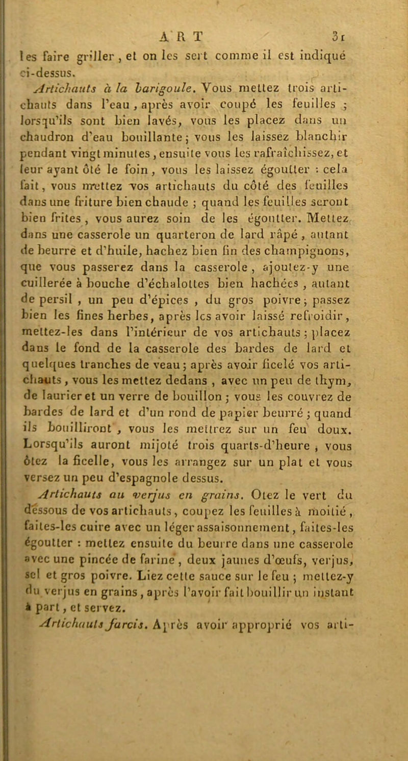 les faire griller , et on les sert comme il est indiqué ci-dessus. Artichauts à la barigoule. Vous meLtez trois arti- chauts dans l’eau, après avoir coupé les feuilles ; lorsqu’ils sont bien lavés, vous les placez dans un chaudron d'eau bouillante ; vous les laissez blanchir pendant vingt minutes , ensuite vous les rafraîchissez, et leur ayant ôté le foin, vous les laissez égoutter : cela fait, vous nrettez yos artichauts du côté des feuilles dans une friture bien chaude ; quand les feuilles seront bien frites , vous aurez soin de les égoutter. Mettez dans une casserole un quarteron de lard râpé , autant de beurre et d’huile, hachez bien fin des champignons, que vous passerez dans la casserole , ajoutez-y une cuillerée à bouche d’échalolles bien hachées , autant de persil , un peu d’épices , du gros poivre; passez bien les fines herbes, après les avoir laissé refroidir, meltez-les dans l’intérieur de vos artichauts ; placez dans le fond de la casserole des bardes de lard et quelques tranches de veau; après avoir ficelé vos arti- chaiits , vous les mettez dedans , avec un peu de thym, de laurier et un verre de bouillon ; vous les couvrez de bardes de lard et d’un rond de papier beurré ; quand ils bouilliront , vous les mettrez sur un feu doux. Lorsqu’ils auront mijoté trois quarts-d’heure , vous ôtez la ficelle, vous les arrangez sur un plat et vous versez un peu d’espagnole dessus. Artichauts au verjus en grains. Otez le vert du dessous de vos artichauts , coupez les feuilles à moitié, failes-les cuire avec un léger assaisonnement, faites-Ies égoutter : mettez ensuite du beurre dans une casserole avec une pincée de fariné, deux jaunes d’œufs, verjus, sel et gros poivre. Liez cette sauce sur le feu ; mellcz-y du verjus en grains , après l’avoir fait bouillir un instant à part,et servez. Artichauts farcis. Après avoir approprié vos arti-