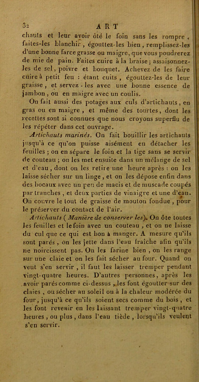 chauls et leur avoir ôté le foin sans les rompre , failes-les blanchir , égouttez-les bien , remplissez-les d’une bonne farce grasse ou maigre, que vous poudrerez de mie de pain. Faites cuire à la braise ; assaisonnez- Jes de sel, poivre et bouquet. Achevez de les faire cuire à petit feu : étant cuits , égouttez-les de leur graisse , et servez - les avec une bonne essence de jambon , ou en maigre avec un coulis. On fait aussi des potages aux culs d’artichauts, en gras ou en maigre, et même des tourtes, dont les recettes sont si connues que nous croyons superflu de les répéter dans cet ouvrage. Artichauts marines. On fait bouillir les artichauts jusqu’à ce qu’on puisse aisément en détacher les feuilles ; on en sépare le foin et la tige sans se servir de couteau ; on les met ensuite dans un mélange de sel et d'eau, dont on les retire nne heure après : on les laisse sécher sur un linge , et on les dépose enfin dans des bocaux avec un péri de macis et de muscade coupés par tranches , et deux parties de vinaigre et une d’eau. On couvre le tout de graisse de mouton fondue , pour le préserver du contact de l’air. Artichauts ( Manière de conserver les). On ôte toutes les feuilles et le foin avec un couteau , et on ne laisse du cul que ce qui est bon à manger. A mesure qu’ils sont parés , On les jette dans l’eau Iraîche afin qu’ils ne noircissent pas. On les farine bien , on les range sur une claie et on les fait sécher au four. Quand on veut s’en servir , il faut les laisser tremper pendant vingt-quatre heures. D’autres personnes, après les .avoir parés comme ci-dessus , les font égoutter sur des claies , ou sécher au soleil ou à la chaleur modérée du four, jusqu’à ce qu’ils soient secs comme du bois , et les font revenir en les laissant tremper vingt-quatre heures , ou plus , dans l’eau tiède , lorsqu’ils veulent s’en servir.