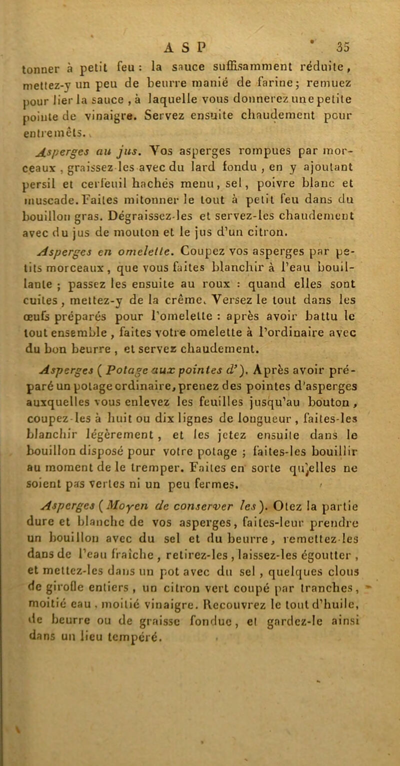 tonner à petit feu: la sauce suffisamment réduite, mettez-y un peu de beurre manié de farine; remuez pour lier la sauce , à laquelle vous donnerez une petite poiute de vinaigre. Servez ensuite chaudement peur entremets. Asperges au jus. Yos asperges rompues par mor- ceaux , graissez les avec du lard fondu , en y ajoutant persil et cerfeuil hachés menu, sel, poivre blanc et muscade.Faites mitonner le tout à petit feu dans du bouillon gras. Dégraissez-les et servez-les chaudement avec du jus de mouton et le jus d’un citron. Asperges en omeletle. Coupez vos asperges par pe- tits morceaux, que vous faites blanchira l’eau bouil- lante ; passez les ensuite au roux : quand elles sont cuites , meltez-y de la crème. Versez le tout dans les œufs préparés pour l’omelette : après avoir battu le tout ensemble , faites votre omelette à l’ordinaire avec du bon beurre , et servez chaudement. Asperges ( Potage aux pointes d’), Après avoir pré- paré un potage ordinaire, prenez des pointes d’asperges auxquelles vous enlevez les feuilles jusqu’au bouton, coupez-les à huit ou dix lignes de longueur , faites-les blanchir légèrement , et les jetez ensuite dans le bouillon disposé pour votre potage ; faites-les bouillir au moment de le tremper. Faites en sorte qu'celles ne soient pas vertes ni un peu fermes. > Asperges {Moyen de conserver les). Otez la partie dure et blanche de vos asperges, faites-leur prendre un bouillon avec du sel et du beurre, remettez les dans de l’eau fraîche , retirez-les , laissez-les égoutter , et mettez-les dans un pot avec du sel , quelques clous de girofle entiers , un citron vert coupé par tranches, moitié eau , moitié vinaigre. Recouvrez le tout d’huile, de beurre ou de graisse fondue, el gardez-le ainsi dans un lieu tempéré.