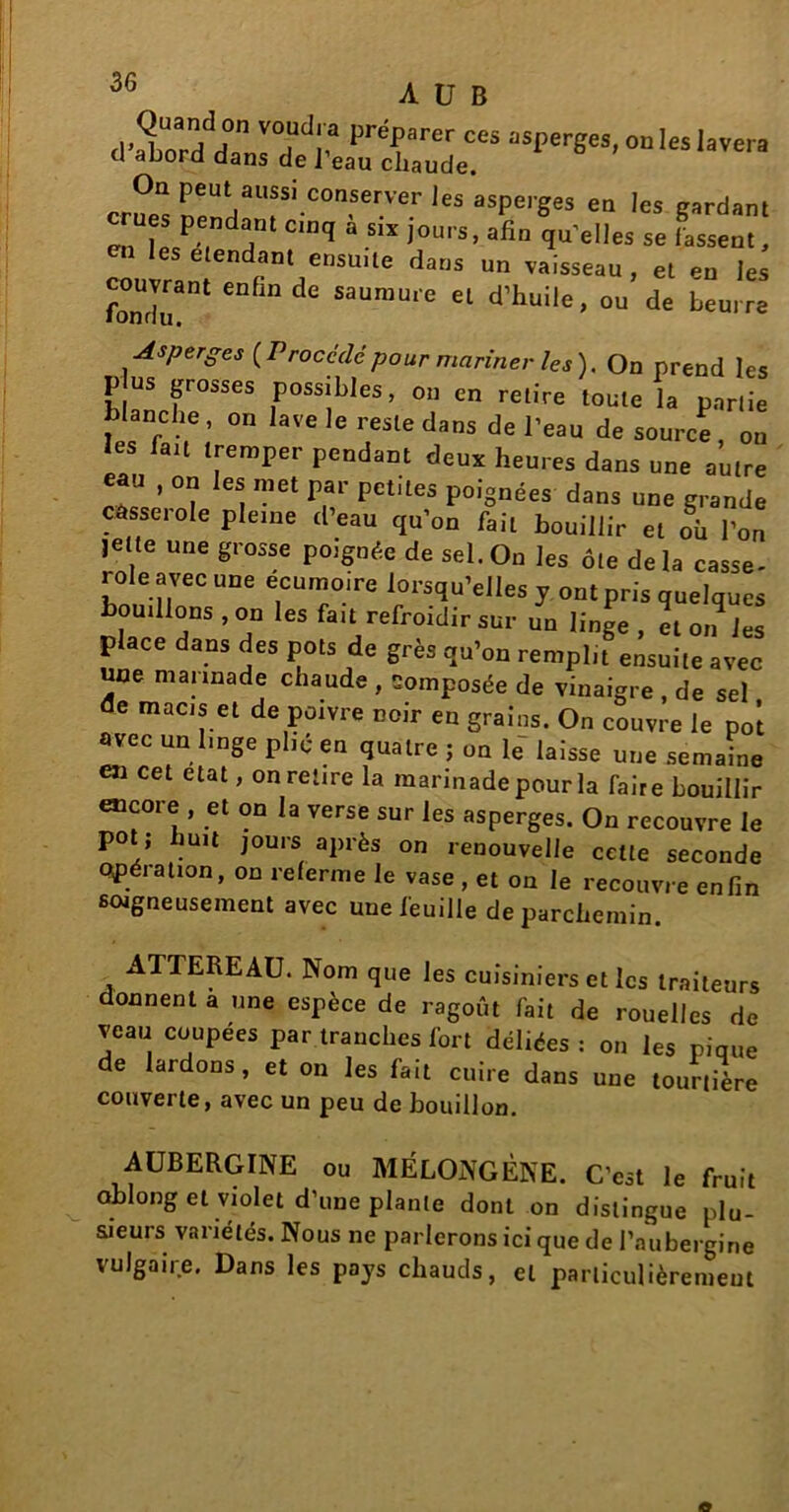 A U B Qua„d on voudra préparer ces asperges, on les lavera d abord dans de l’eau cliaude. On peut aussi conserver les asperges en les cardant crues pendant cin, à sir jours, afin d’elles se Cem ! en les elendant ensuite dans un vaisseau, et en les —1 enfmde saumure et d’huile, ou de beurre ■Asperges (Procédé pour mariner les). On prend les p us grosses possibles, on en retire toute la partie blanche , on lave le reste dans de l’eau de source ou les fait tremper pendant deux heures dans une autre eau , on les met par petites poignées dans une grande casserole pleine d’eau qu’on fait bouillir et où l’on jette une grosse poignée de sel. On les ôte delà casse- role avec une écumoire lorsqu’elles y ont pris quelques bouillons , on les fait refroidir sur un linge , et on les place dans des pots de grès qu’on remplit ensuite avec une marinade chaude , composée de vinaigre , de sel de macis et de poivre noir en grains. On couvre le pot avec un linge plie en quatre ; on le laisse une semaine en cet état, on retire la marinade pour la faire bouillir encore , et on la verse sur les asperges. On recouvre le po ; mit jours après on renouvelle cette seconde opération, on referme le vase , et on le recouvre enfin soigneusement avec une feuille de parchemin ATTEREAU. Nom que les cuisiniers et les traiteurs donnent a une espèce de ragoût fait de rouelles de veau coupees par tranches fort déliées : on les pique de lardons, et on les fait cuire dans une tourtière couverte, avec un peu de bouillon. AUBERGINE ou MÉLONGÈNE. C’est le fruit oblong et violet d’une plante dont on distingue plu- sieurs variétés. Nous ne parlerons ici que de l’aubergine vulgaire. Dans les pays chauds, et particulièrement