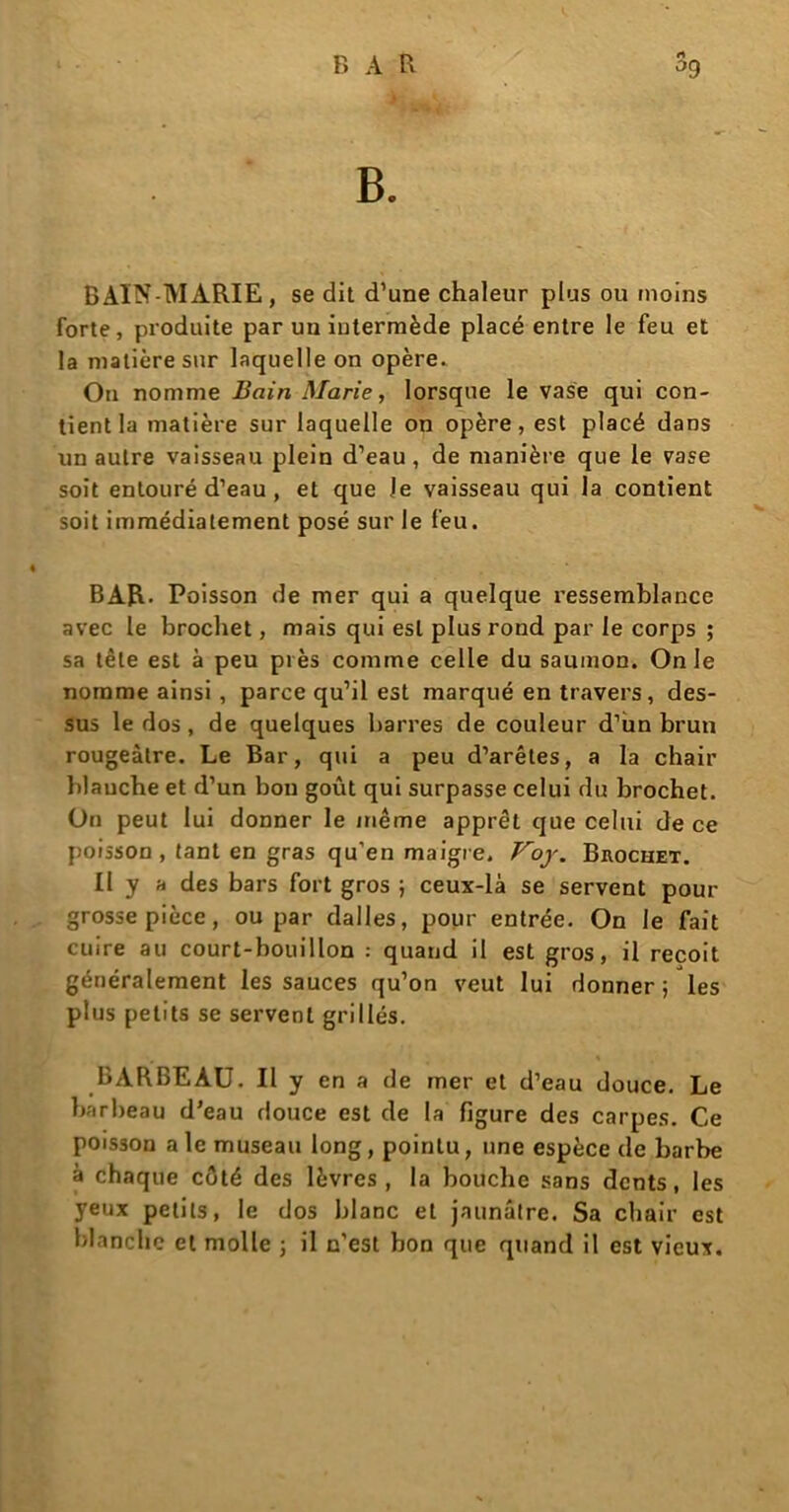 F» A R rt °9 B. BAIN-MARIE, se dit d’une chaleur plus ou moins forte, produite par un iulermède placé entre le feu et la matière sur laquelle on opère. Ou nomme Bain Marie, lorsque le vase qui con- tient la matière sur laquelle on opère, est placé dans un autre vaisseau plein d’eau, de manière que le vase soit entouré d’eau , et que le vaisseau qui la contient soit immédiatement posé sur le feu. BAR. Poisson de mer qui a quelque ressemblance avec le brochet, mais qui est plus rond par le corps ; sa tête est à peu près comme celle du saumon. On le nomme ainsi , parce qu’il est marqué entravers, des- sus le dos, de quelques barres de couleur d’ùn brun rougeâtre. Le Bar, qui a peu d’arêtes, a la chair blauche et d’un bon goût qui surpasse celui du brochet. On peut lui donner le même apprêt que celui de ce poisson, tant en gras qu’en maigre. Voy. Brochet. Il y a des bars fort gros ; ceux-là se servent pour grosse pièce, ou par dalles, pour entrée. On le fait cuire au court-bouillon : quand il est gros, il reçoit généralement les sauces qu’on veut lui donner; les plus petits se servent grillés. BARBEAU. Il y en a de mer et d’eau douce. Le barbeau d’eau douce est de la figure des carpes. Ce poisson ale museau long, pointu, une espèce de barbe à chaque côté des lèvres, la bouche sans dents, les yeux petits, le dos blanc et jaunâtre. Sa chair est blanche et molle ; il n’est bon que quand il est vieux.