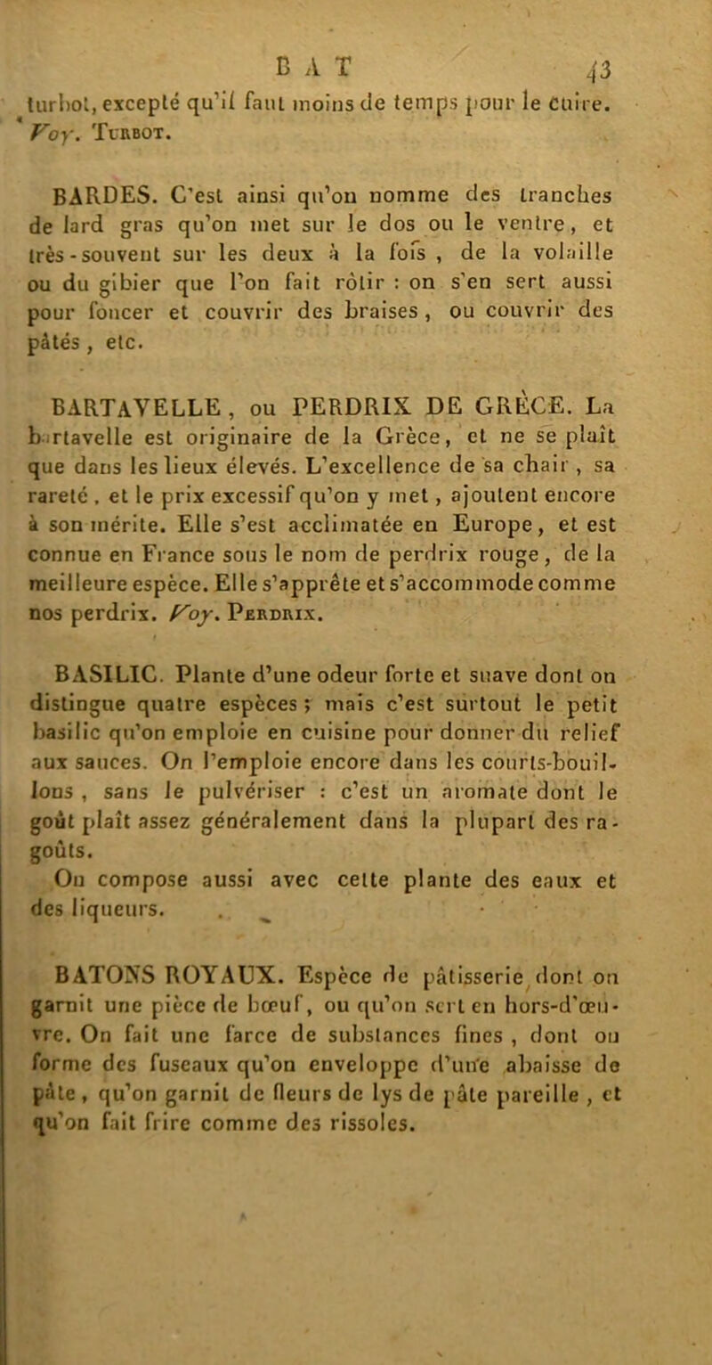 turbot, excepté qu’il faut moins de temps pour le Cuire. * Voy. Turbot. BARDES. C’est ainsi qu’on nomme des Lranches de lard gras qu’on met sur le dos ou le ventre, et très-souvent sur les deux à la lofs , de la volaille ou du gibier que l’on fait rôtir : on s'en sert aussi pour foncer et couvrir des braises , ou couvrir des pâtés , etc. BARTAVELLE, ou PERDRIX DE GRÈCE. La bartavelle est originaire de la Grèce, et ne se plaît que dans les lieux élevés. L’excellence de sa chair, sa rareté , et le prix excessif qu’on y met, ajoutent encore à son mérite. Elle s’est acclimatée en Europe, et est connue en Fi ance sous le nom de perdrix rouge, de la meilleure espèce. Elle s’apprête et s’accommode comme nos perdrix, f^oy. Perdrix. BASILIC. Plante d’une odeur forte et suave dont on distingue quatre espèces ; mais c’est surtout le petit basilic qu’on emploie en cuisine pour donner du relief aux sauces. On l’emploie encore dans les courts-bouil- lons , sans Je pulvériser : c’est un aromate dont le goût plaît assez généralement dans la plupart des ra- goûts. On compose aussi avec cette plante des eaux et des liqueurs. .; BATONS ROYAUX. Espèce de pâtisserie dont on garnit une pièce de bœuf, ou qu’on sert en hors-d'œu- vre. On fait une farce de substances fines , dont ou forme des fuseaux qu’on enveloppe d’une abaisse de pâte , qu’on garnit de fleurs de lys de pâte pareille , et qu’on fait frire comme des rissoles.