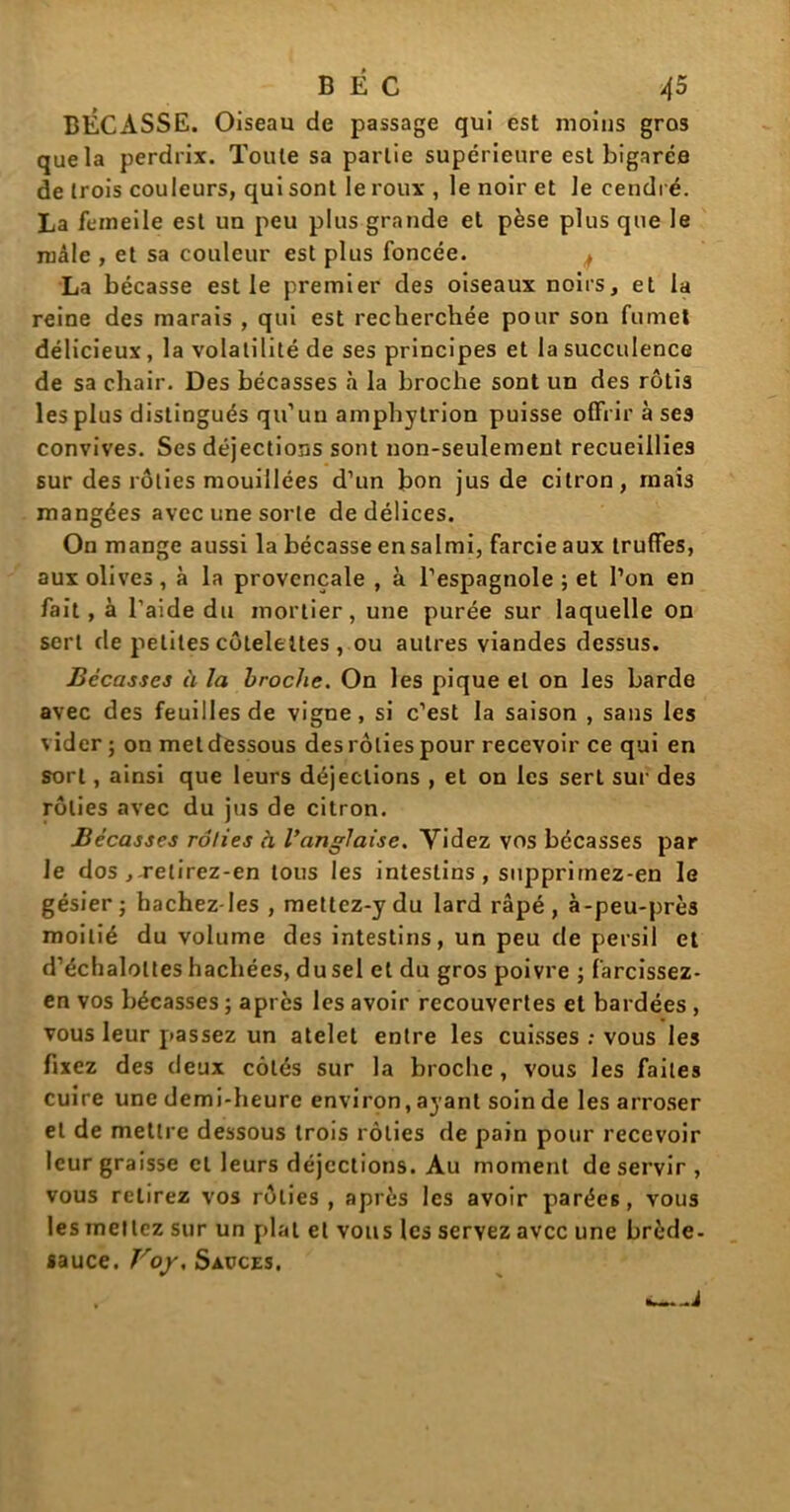 BÉCASSE. Oiseau de passage qui est moins gros que la perdrix. Toute sa partie supérieure est bigarée de trois couleurs, qui sont le roux , le noir et le cendré. La fcineile est un peu plus grande et pèse plus que le mâle , et sa couleur est plus foncée. ^ La bécasse est le premier des oiseaux noirs, et la reine des marais , qui est recherchée pour son fumet délicieux, la volatilité de ses principes et la succulence de sa chair. Des bécasses à la broche sont un des rôtis les plus distingués qu’un amphylrion puisse offrir à ses convives. Ses déjections sont non-seulement recueillies sur des rôties mouillées d’un bon jus de citron, mais mangées avec une sorte de délices. On mange aussi la bécasse ensalmi, farcie aux truffes, aux olives, à la provençale , à l’espagnole ; et l’on en fait , à l’aide du mortier, une purée sur laquelle on sert de petites côtelettes , ou autres viandes dessus. Bécasses à la broche. On les pique et on les barde avec des feuilles de vigne, si c’est la saison , sans les vider ; on metdessous desrôliespour recevoir ce qui en sort, ainsi que leurs déjections , et on les sert sur des rôties avec du jus de citron. Bécasses rôties à l’anglaise. Videz vos bécasses par le dos ,-relirez-en tous les intestins, supprimez-en le gésier; hachez-les , mettez-ydu lard râpé, à-peu-prè3 moitié du volume des intestins, un peu de persil et d’échaloltes hachées, du sel cl du gros poivre ; farcissez- en vos bécasses ; après les avoir recouvertes et bardées , vous leur passez un atelet entre les cuisses ; vous les fixez des deux côtés sur la broche, vous les faites cuire une demi-heure environ, ayant soin de les arroser et de mettre dessous trois rôties de pain pour recevoir leur graisse cl leurs déjections. Au moment de servir, vous relirez vos rôties, après les avoir parées, vous les mettez sur un plat et vous les servez avec une brède- sauce. Voy, Sauces. . À