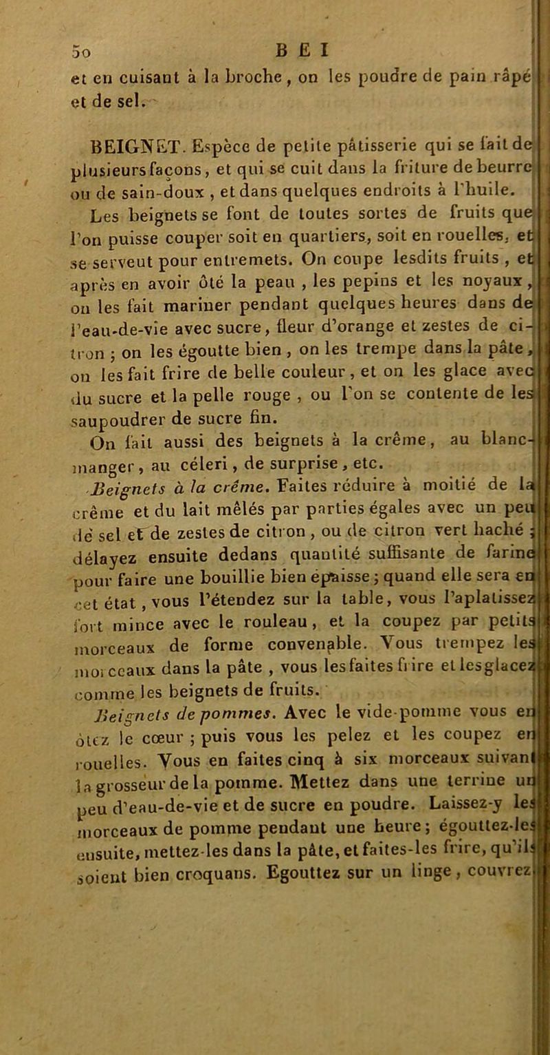 et en cuisant à la broche , on les poudre de pain râpé et de sel. BEIGNET. Espèce de petite pâtisserie qui se l'ait de plusieursfaçons, et qui se cuit dans la friture de beurre ou de sain-doux , et dans quelques endroits à l'huile. Les beignets se font de toutes sortes de fruits que l'on puisse couper soit en quartiers, soit en rouelles, etj se serveut pour entremets. On coupe lesdits fruits , et après en avoir ôté la peau , les pépins et les noyaux J ou les fait mariner pendant quelques heures dans de l’eau-de-vie avec sucre, fleur d’orange et zestes de ci- tron j on les égoutte bien , on les trempe dans la pâte, on les fait frire de belle couleur, et on les glace avec du sucre et la pelle rouge , ou l'on se contente de les saupoudrer de sucre fin. On lait aussi des beignets à la crème, au blanc- manger, au céleri, de surprise, etc. Beignets à la crème. Faites réduire à moitié de la crème et du lait mêlés par parties égales avec un pet» dé sel ef de zestes de citron , ou de citron vert haché ; délayez ensuite dedans quantité suffisante de farina pour faire une bouillie bien épaisse ; quand elle sera en cet état , vous l’étendez sur la table, vous l’aplatissez fort mince avec le rouleau, et la coupez par petits morceaux de forme convenable. Vous trempez les moi ccaux dans la pâte , vous les faites fi ire etlesglacez comme les beignets de fruits. Beignets (le pommes. Avec le vide-pomme vous ei olcz le cœur ; puis vous les pelez et les coupez en rouelles. Vous en faites cinq à six morceaux suivan la grosseur de la pomme. Mettez dans une terrine un peu d’eau-de-vie et de sucre en poudre. Laissez-y les morceaux de pomme pendant une heure; égoutlez-les ensuite, mettez-Ies dans la pâte, et faites-les frire, qu’il: soient bien croquans. Egouttez sur un linge, couvrez