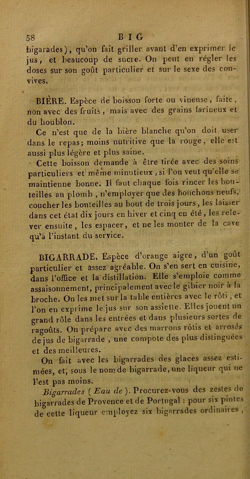 bigarades), qu’on fait griller avant d’en exprimer le jus, et beaucoup de sucre. On peut en régler les doses sur son goût particulier et sur le sexe des con- vives. BIÈRE. Espèce de boisson forte ou vineuse, faite, non avec des fruits, mais avec des grains farineux et du houblon. Ce n’est que de la bière blanche qu’on doit user dans le repas; moins nutritive que la rouge, elle est aussi plus légère et plus saiue. Cette boisson demande à être tirée avec des soins particuliers et même minutieux,si l’on veut qu'elle se maintienne bonne. Il faut chaque lois rincer les bou- teilles au plomb , n’employer que des bouchons neufs, coucher les bouteilles au bout de trois jours, les laissci dans cet état dix jours en hiver et cinq en été, les rele- ver ensuite, les espacer, et ne les monter de la cave qu’à l’instant du service. BIGARRADE. Espèce d’orange aigre, d’un goût particulier et àssez agréable. On s’en sert en cuisine, dans l’office et la distillation. Elle s’emploie comme assaisonnement, principalement avec le gibier noir à la broche. On les met sur la table entières avec le rôti , et l’on en exprime le jus sur son assiette. Elles jouent un grand rôle dans les entrées et dans plusieurs sortes de ragoûts. On prépare avec des marrons rôtis et arrosés de jus de bigarrade , une compote des plus distinguées et des meilleures. On fait avec les bigarrades des glaces assez esti- mées, et, sous le nom de bigarrade, une liqueur qui ne l’est pas moins. Bigarrades ( Eau de ). Procurez-vous des zestes de bigarrades de Provence et de Portugal : pour six pintes de cette liqueur employez six bigarrades ordinaires ,