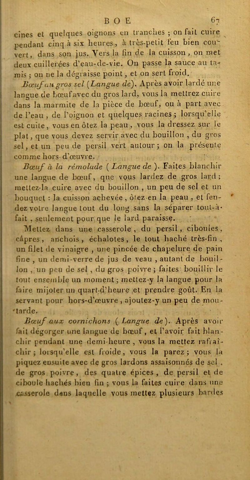 cines et quelques oignons en tranches ; on fait cuire pendant cinq à six heures, à très-petit l'eu bien cou- vert, dans son jus. Vers la fin de la cuisson, on met deux cuillerées d’eau-de-vie. On passe la sauce au ta- mis ; on ne la dégraisse point, et on sert froid. Bœuf ait gros sel (Langue de). Après avoir lardé une langue de bœufavec du gros lard, vous la mettrez cuire dans la marmite de la pièce de bœuf, ou a part avec de l’eau, de l’oignon et quelques racines; lorsqu'elle est cuite, vous en ôtez la peau, vous la dressez sur le plat, que vous devez servir avec du bouillon , du gros sel, et un peu de persil vert autour; on la présente comme hors d'œuvre. Bœuf à la réniolude [Langue de). Faites blanchir une langue de bœuf, que vous lardez de gros lard; metlez-la cuire avec du bouillon , un peu de sel et un bouquet : la cuisson achevée, ôtez en la peau , et fen- dez votre langue tout du long sans la séparer toul-à* fait . seulement pour que le lard paraisse. Mettez dans une casserole, du persil, ciboules, câpres, anchois, échalotes, le tout haché très-fin, un filet de vinaigre , une pincée de chapelure de pain fine , un demi-verre de jus de veau , autant de bouil - Ion , un peu de sel , du gros poivre ; faites bouillir le tout ensemble un moment ; metlez-y la langue pour la faire mijoter un quart-d’heure et prendre goût. En la servant pour hors-d’œuvre , ajoutez-y un peu de mou- -tarde. Bœuf aux cornichons ( Langue de). Après avoir fait dégorger une langue de bœuf, el l’avoir fait blan- chir pendant une demi heure , vous la mettez rafraî- chir ; lorsqu’elle est froide, vous la parez; vous la piquez ensuite avec de gros lardons assaisonnés de sel , de gros poivre, des quatre épices, de persil et de ciboule hachés bien fin ; vous la faites cuire dans une casserole dans laquelle vous mettez plusieurs bardes