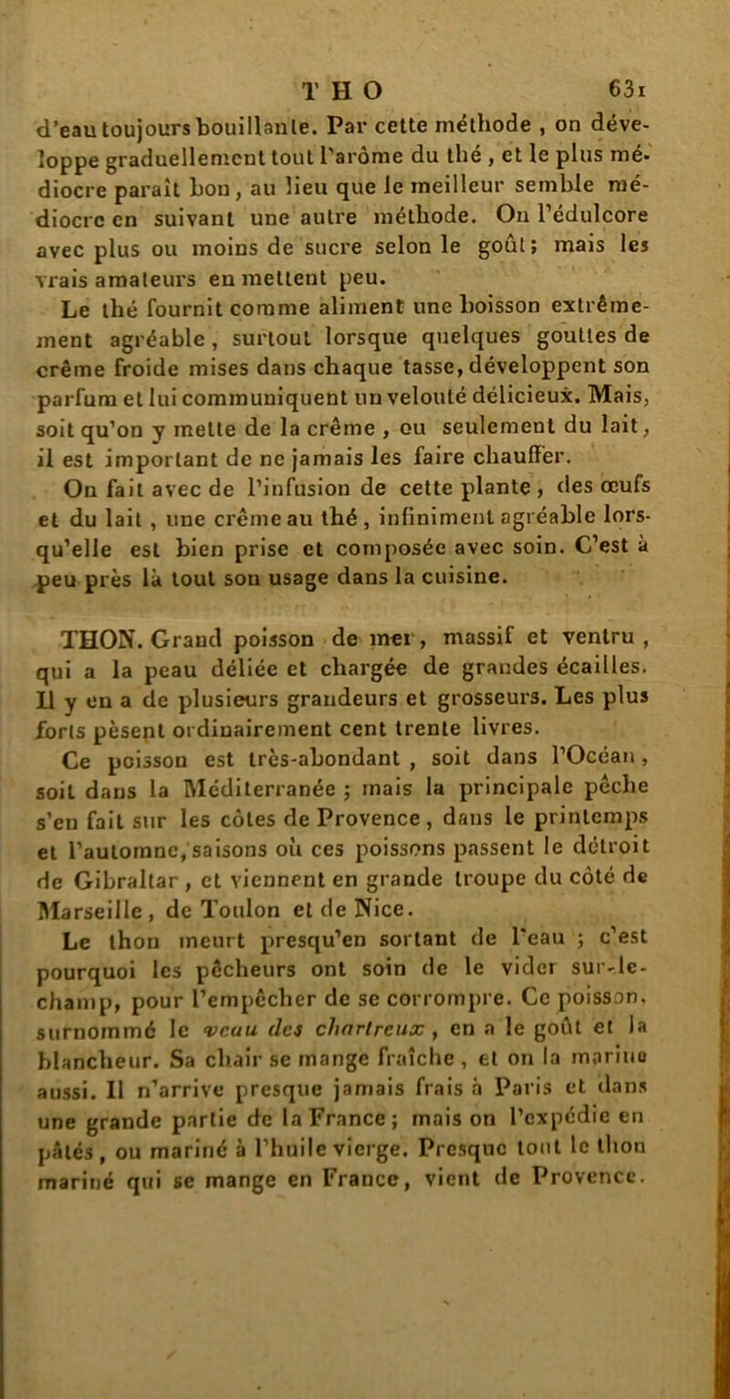 d’eau toujours bouillante. Par cette méthode , on déve- loppe graduellement tout l'arôme du thé , et le plus mé- diocre paraît hou, au lieu que le meilleur semble mé- diocre en suivant une autre méthode. On l’édulcore avec plus ou moins de sucre selon le goût; mais les vrais amateurs en mettent peu. Le thé fournit comme aliment une boisson extrême- ment agréable, surtout lorsque quelques gouttes de crème froide mises dans chaque tasse, développent son parfum et lui communiquent lin velouté délicieux. Mais, soit qu’on y mette de la crème , ou seulement du lait, il est important de ne jamais les faire chauffer. On fait avec de l’infusion de cette plante , des œufs et du lait , une crème au thé, infiniment agréable lors- qu’elle est bien prise et composée avec soin. C’est à peu près là tout son usage dans la cuisine. THON. Grand poisson de mer, massif et ventru , qui a la peau déliée et chargée de grandes écailles. Il y en a de plusieurs grandeurs et grosseurs. Les plus forts pèsent ordinairement cent trente livres. Ce poisson est très-abondant , soit dans l’Océan, soit dans la Méditerranée ; mais la principale pêche s’eu fait sur les côtes de Provence, dans le printemps et l’automne, saisons où ces poissons passent le détroit de Gibraltar , et viennent en grande troupe du côté de Marseille , de Toulon et de Nice. Le thon meurt presqu’en sortant de l'eau ; c’est pourquoi les pêcheurs ont soin de le vider sur-le- champ, pour l’empêcher de se corrompre. Ce poisson, surnommé le veau des chartreux , en a le goût et la blancheur. Sa chair se mange fraîche, et on la moriuo aussi. Il n’arrive presque jamais frais à Paris et dans une grande partie de la France; mais on l’expédie en pâtés, ou mariné à l’huile vierge. Presque tout le thon mariné qui se mange en France, vient de Provence.