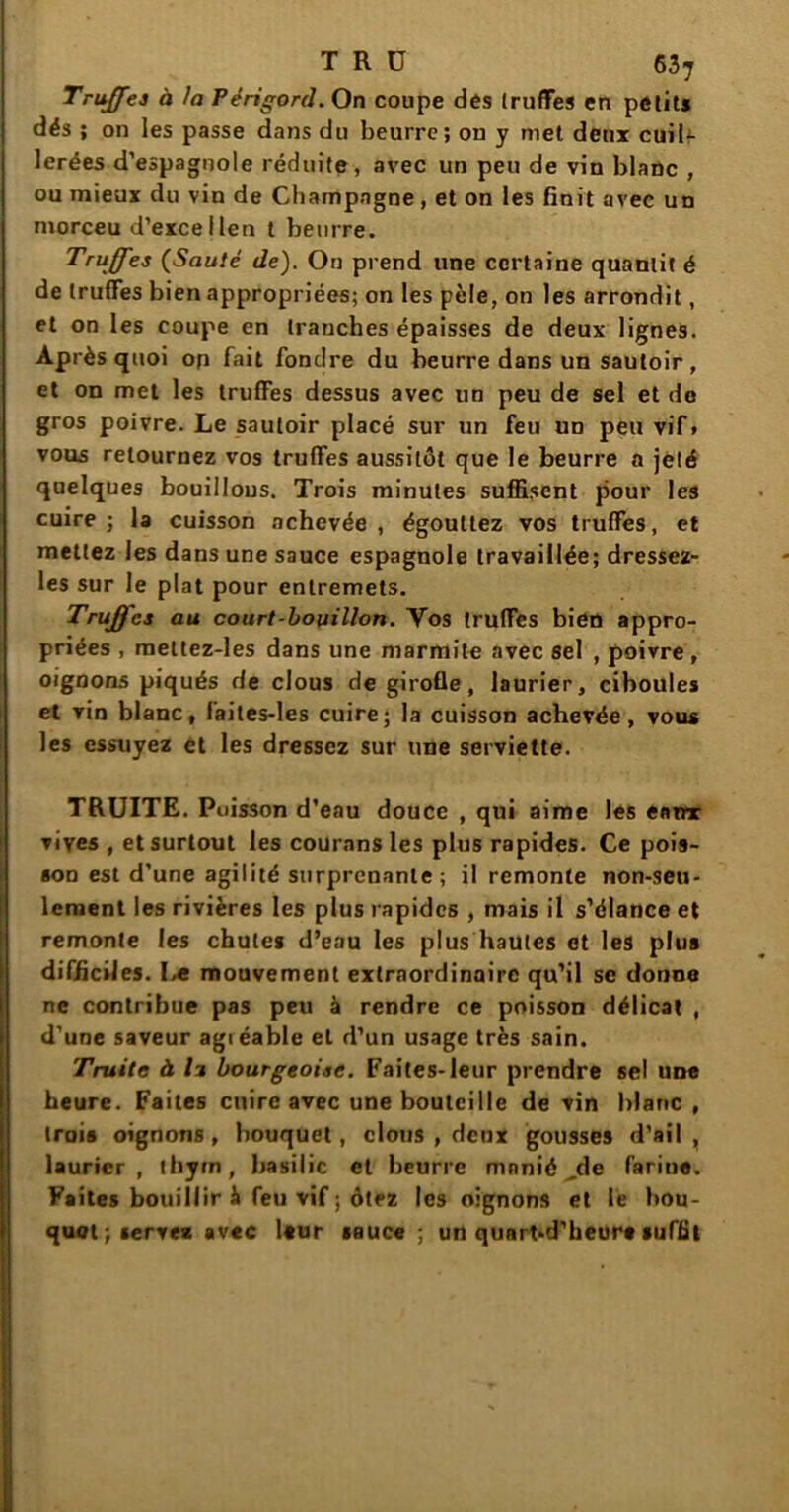 T R ü 63^ Truffes à la Périgord. On coupe dés truffes en petits dés ; on les passe dans du beurre; on y met deux cuil- lerées d’espagnole réduite, avec un peu de vin blanc , ou mieux du vin de Champagne, et on les finit avec un morceu d’excellen t beurre. Truffes (Sauté de). On prend une certaine quanlit é de truffes bien appropriées; on les pèle, on les arrondit, et on les coupe en tranches épaisses de deux lignes. Après quoi op fait fondre du beurre dans un sautoir, et on met les truffes dessus avec un peu de sel et de gros poivre. Le sautoir placé sur un feu un peu vif» vous retournez vos truffes aussitôt que le beurre a jeté quelques bouillons. Trois minutes suffisent pour les cuire ; la cuisson achevée , égouttez vos truffes, et mettez les dans une sauce espagnole travaillée; dressez- les sur le plat pour entremets. Truffes au court-bouillon. Yos truffes bien appro- priées , mettez-les dans une marmite avec sel , poivre, oignons piqués de clous de girofle, laurier, ciboules et vin blanc, faites-les cuire; la cuisson achevée, vous les essuyez et les dressez sur une serviette. TRUITE. Poisson d’eau douce , qui aime les ennr vives , et surtout les courons les plus rapides. Ce pois- son est d’une agilité surprenante; il remonte non-seu- lement les rivières les plus rapides , mais il s’élance et remonte les chutes d’eau les plus hautes et les plus difficiles. L« mouvement extraordinaire qu’il se donne ne contribue pas peu à rendre ce poisson délicat , d'une saveur agiéable et d’un usage très sain. Truite à li bourgeoise. Faites-leur prendre sel une heure. Faites cuire avec une bouteille de vin blanc , trois oignons, bouquet, clous , deux gousses d’ail, laurier, thym, basilic et beurre mnnié ,de farine. Faites bouillir à feu vif ; ôtez les oignons et le bou- quot; servez avec leur sauce; un qunrt-d’heure suffit