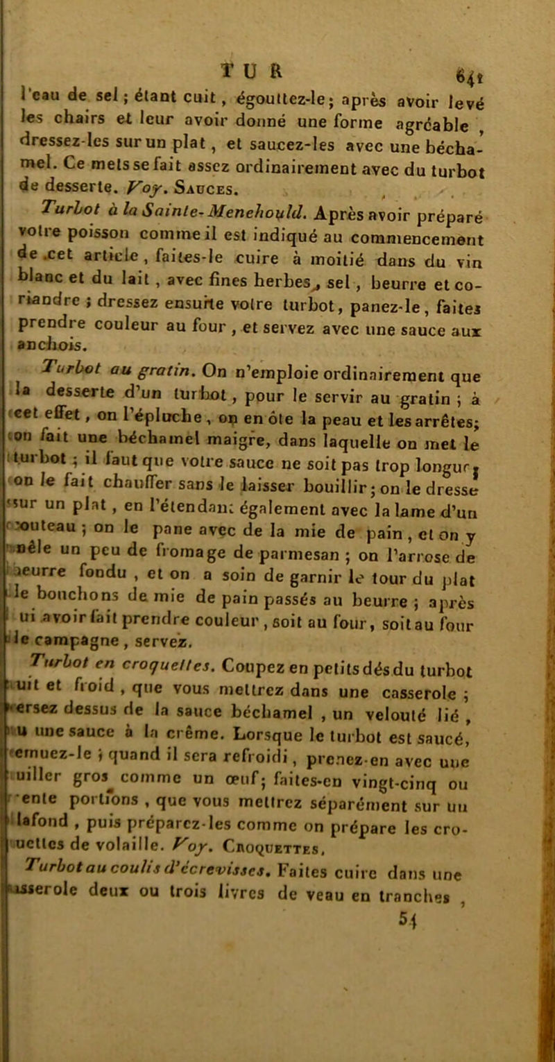 l’eau de sel ; étant cuit, égoultez-le; après avoir levé les chairs e* leur avoir donné une forme agréable dressez-Ies sur un plat, et saucez-les avec une bécha- mel. Ce mets se lait assez ordinairement avec du turbot de desserte. Voy. Sauces. Turbot à la Sainte- Menehoyld. Après avoir préparé votie poisson comine il est indiqué au commencement de .cet article , failes-le cuire à moitié dans du vin blanc et du lait , avec fines herbes,, sel , beurre et co- riandre ; dressez ensuite votre turbot, panez-le, faites prendre couleur au four , et servez avec une sauce aux anchois. Turbot au gratin. On n’emploie ordinairement que la desserte d’un turbot, pour le servir au gratin ; à f«et effet, on l’épluche , on en ôte la peau et les arrêtes; ;on fait une béchamel maigre, dans laquelle on met le Kurbot ; il faut que votre sauce ne soit pas trop longur. on le fait chauffer sans le laisser bouillir; on le dresse 'sur un plat, en l’étendant également avec la lame d’uri -outeau ; on le pane avec de la mie de pain , et on y nêle un peu de fromage de parmesan ; on l’arrose de leurre fondu , et on a soin de garnir le tour du plat le bouchons demie de pain passés au beurre; après 1 ttl *w»rfait prendre couleur, soit au foiir, soit au four le campagne, servez. Turbot en croquettes. Coupez en petits dés du turbot uit et froid , que vous mettrez dans une casserole ; ersez dessus de la sauce béchamel , un velouté lié , ) u une sauce à la creme. Lorsque le turbot est saucé, eernuez-le ; quand il sera refroidi, prenez en avec une uiller gros^ comme un œuf; faites-en vingt-cinq ou ente portions , que vous mettrez séparément sur un lafond , puis préparez-les comme on prépare les cro- quettes de volaille. Voy. Civoquettes. Turbot au coulis d’ccrevisses. Faites cuire dans une vérole deux ou trois livres de veau en tranches , 54