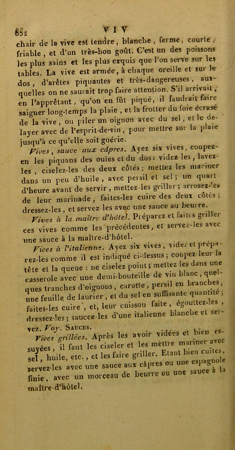 «s* ' y 1 v chair de la vive est tendre, blanche , ferme, courte, friable , et d’un très-bon goût. C’est un des poissons les plus sains et les plus exquis que l’on serve sur les tables. La vive est armée, à chaque oreille et sur le dos, d’arêtes piquantes et très-dangereuses , aux- quelles on ne saurait trop faire attention. S’il arrivait, en l’apprêtant, qu’on en fût piqué, il faudrait faire saigner long-lemps la plaie , et la frotter du foie écrase de la vive , ou piler un oigndn avec du sel, et le dé- layer avec de l’esprit-de-vin, pour mettre sur la plaie iusqu’à ce qu’elle soit guérie. Pivcs, sauce aux câpres. Ayez six vives, coupez- en les piquans des ouïes et du dos: videz les, lavez- les , ciselez-les des deux côtés; mettez les mariner dans un peu d’huile , avec persil et sel ; un quart d’heure avant de servir , mettez-les grdler; arrosez-.es de leur marinade, faites-les cuire des deux côtes} dressez-les , et servez les avec une sauce au beurre. Vives à la maître d’hôtel. Préparez et faites gril la- ces vives comme les précédentes, et serves es avec une sauce à la maitre-d hôtel. Vices à Vitalienne. Ayez six vives, videz et prépa■ rez-les comme il est indiqué ci-dessus; coupez-leur la tête et la queue : né ciselez point ; mettez es dans une casserole avec une demi-bouteille de vin hlanc qu ques tranches d’oignons, carotte, persil en branches, une feuille de laurier , et du sel en suffisante quantité , faites-les cuireet, leur cuisson faite, égoullez-les , dressez-les; saucez-les d’une italienne blanche et se:- grillé'Après les avoir vidées et bien es- suvées , il faut les ciseler et les mettre mariner avec sel hdle, etc. , et les faire griller. Etant b,en cuite., servez-les avec une sauce aux câpres ou une espa fiX avec un morceau de beurre ou une sauce a la maître d’hôtel.